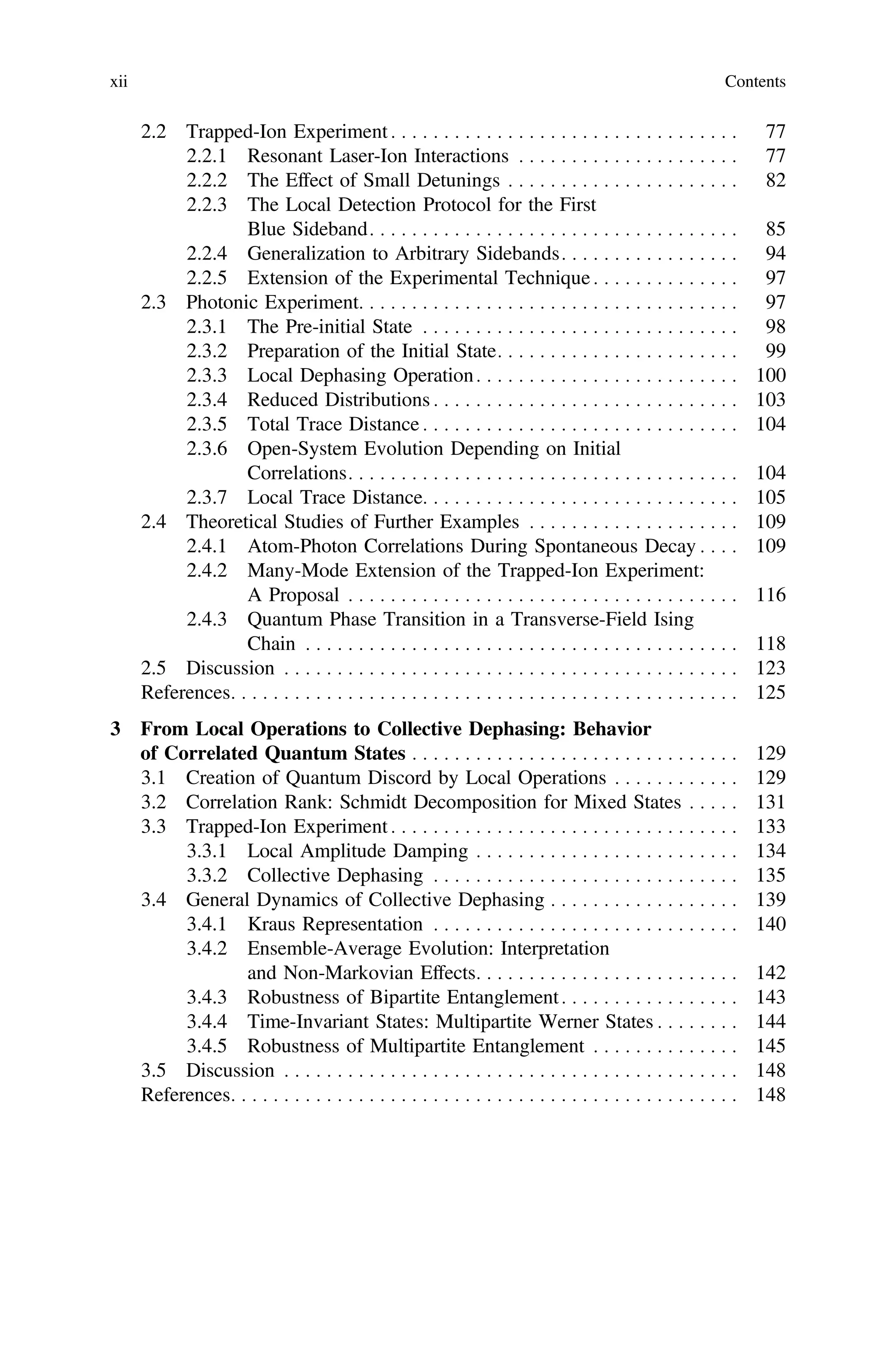2.2 Trapped-Ion Experiment . . . . . . . . . . . . . . . . . . . . . . . . . . . . . . . . . 77
2.2.1 Resonant Laser-Ion Interactions . . . . . . . . . . . . . . . . . . . . . 77
2.2.2 The Effect of Small Detunings . . . . . . . . . . . . . . . . . . . . . . 82
2.2.3 The Local Detection Protocol for the First
Blue Sideband. . . . . . . . . . . . . . . . . . . . . . . . . . . . . . . . . . . 85
2.2.4 Generalization to Arbitrary Sidebands. . . . . . . . . . . . . . . . . 94
2.2.5 Extension of the Experimental Technique . . . . . . . . . . . . . . 97
2.3 Photonic Experiment. . . . . . . . . . . . . . . . . . . . . . . . . . . . . . . . . . . . 97
2.3.1 The Pre-initial State . . . . . . . . . . . . . . . . . . . . . . . . . . . . . . 98
2.3.2 Preparation of the Initial State. . . . . . . . . . . . . . . . . . . . . . . 99
2.3.3 Local Dephasing Operation. . . . . . . . . . . . . . . . . . . . . . . . . 100
2.3.4 Reduced Distributions . . . . . . . . . . . . . . . . . . . . . . . . . . . . . 103
2.3.5 Total Trace Distance . . . . . . . . . . . . . . . . . . . . . . . . . . . . . . 104
2.3.6 Open-System Evolution Depending on Initial
Correlations. . . . . . . . . . . . . . . . . . . . . . . . . . . . . . . . . . . . . 104
2.3.7 Local Trace Distance. . . . . . . . . . . . . . . . . . . . . . . . . . . . . . 105
2.4 Theoretical Studies of Further Examples . . . . . . . . . . . . . . . . . . . . 109
2.4.1 Atom-Photon Correlations During Spontaneous Decay . . . . 109
2.4.2 Many-Mode Extension of the Trapped-Ion Experiment:
A Proposal . . . . . . . . . . . . . . . . . . . . . . . . . . . . . . . . . . . . . 116
2.4.3 Quantum Phase Transition in a Transverse-Field Ising
Chain . . . . . . . . . . . . . . . . . . . . . . . . . . . . . . . . . . . . . . . . . 118
2.5 Discussion . . . . . . . . . . . . . . . . . . . . . . . . . . . . . . . . . . . . . . . . . . . 123
References. . . . . . . . . . . . . . . . . . . . . . . . . . . . . . . . . . . . . . . . . . . . . . . . 125
3 From Local Operations to Collective Dephasing: Behavior
of Correlated Quantum States . . . . . . . . . . . . . . . . . . . . . . . . . . . . . . . 129
3.1 Creation of Quantum Discord by Local Operations . . . . . . . . . . . . 129
3.2 Correlation Rank: Schmidt Decomposition for Mixed States . . . . . 131
3.3 Trapped-Ion Experiment . . . . . . . . . . . . . . . . . . . . . . . . . . . . . . . . . 133
3.3.1 Local Amplitude Damping . . . . . . . . . . . . . . . . . . . . . . . . . 134
3.3.2 Collective Dephasing . . . . . . . . . . . . . . . . . . . . . . . . . . . . . 135
3.4 General Dynamics of Collective Dephasing . . . . . . . . . . . . . . . . . . 139
3.4.1 Kraus Representation . . . . . . . . . . . . . . . . . . . . . . . . . . . . . 140
3.4.2 Ensemble-Average Evolution: Interpretation
and Non-Markovian Effects. . . . . . . . . . . . . . . . . . . . . . . . . 142
3.4.3 Robustness of Bipartite Entanglement. . . . . . . . . . . . . . . . . 143
3.4.4 Time-Invariant States: Multipartite Werner States . . . . . . . . 144
3.4.5 Robustness of Multipartite Entanglement . . . . . . . . . . . . . . 145
3.5 Discussion . . . . . . . . . . . . . . . . . . . . . . . . . . . . . . . . . . . . . . . . . . . 148
References. . . . . . . . . . . . . . . . . . . . . . . . . . . . . . . . . . . . . . . . . . . . . . . . 148
xii Contents
 