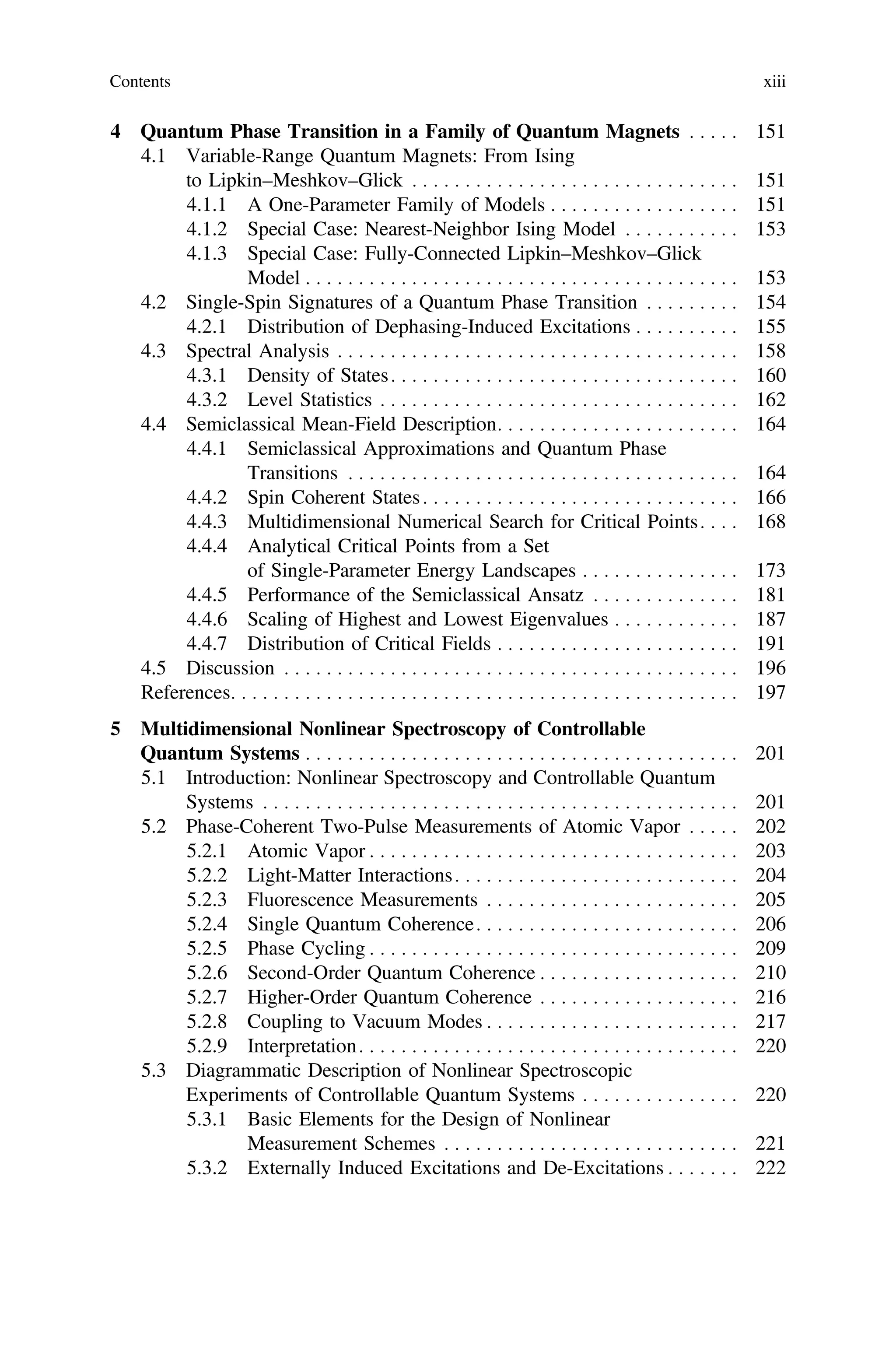 4 Quantum Phase Transition in a Family of Quantum Magnets . . . . . 151
4.1 Variable-Range Quantum Magnets: From Ising
to Lipkin–Meshkov–Glick . . . . . . . . . . . . . . . . . . . . . . . . . . . . . . . 151
4.1.1 A One-Parameter Family of Models . . . . . . . . . . . . . . . . . . 151
4.1.2 Special Case: Nearest-Neighbor Ising Model . . . . . . . . . . . 153
4.1.3 Special Case: Fully-Connected Lipkin–Meshkov–Glick
Model . . . . . . . . . . . . . . . . . . . . . . . . . . . . . . . . . . . . . . . . . 153
4.2 Single-Spin Signatures of a Quantum Phase Transition . . . . . . . . . 154
4.2.1 Distribution of Dephasing-Induced Excitations . . . . . . . . . . 155
4.3 Spectral Analysis . . . . . . . . . . . . . . . . . . . . . . . . . . . . . . . . . . . . . . 158
4.3.1 Density of States. . . . . . . . . . . . . . . . . . . . . . . . . . . . . . . . . 160
4.3.2 Level Statistics . . . . . . . . . . . . . . . . . . . . . . . . . . . . . . . . . . 162
4.4 Semiclassical Mean-Field Description. . . . . . . . . . . . . . . . . . . . . . . 164
4.4.1 Semiclassical Approximations and Quantum Phase
Transitions . . . . . . . . . . . . . . . . . . . . . . . . . . . . . . . . . . . . . 164
4.4.2 Spin Coherent States. . . . . . . . . . . . . . . . . . . . . . . . . . . . . . 166
4.4.3 Multidimensional Numerical Search for Critical Points. . . . 168
4.4.4 Analytical Critical Points from a Set
of Single-Parameter Energy Landscapes . . . . . . . . . . . . . . . 173
4.4.5 Performance of the Semiclassical Ansatz . . . . . . . . . . . . . . 181
4.4.6 Scaling of Highest and Lowest Eigenvalues . . . . . . . . . . . . 187
4.4.7 Distribution of Critical Fields . . . . . . . . . . . . . . . . . . . . . . . 191
4.5 Discussion . . . . . . . . . . . . . . . . . . . . . . . . . . . . . . . . . . . . . . . . . . . 196
References. . . . . . . . . . . . . . . . . . . . . . . . . . . . . . . . . . . . . . . . . . . . . . . . 197
5 Multidimensional Nonlinear Spectroscopy of Controllable
Quantum Systems . . . . . . . . . . . . . . . . . . . . . . . . . . . . . . . . . . . . . . . . . 201
5.1 Introduction: Nonlinear Spectroscopy and Controllable Quantum
Systems . . . . . . . . . . . . . . . . . . . . . . . . . . . . . . . . . . . . . . . . . . . . . 201
5.2 Phase-Coherent Two-Pulse Measurements of Atomic Vapor . . . . . 202
5.2.1 Atomic Vapor . . . . . . . . . . . . . . . . . . . . . . . . . . . . . . . . . . . 203
5.2.2 Light-Matter Interactions. . . . . . . . . . . . . . . . . . . . . . . . . . . 204
5.2.3 Fluorescence Measurements . . . . . . . . . . . . . . . . . . . . . . . . 205
5.2.4 Single Quantum Coherence. . . . . . . . . . . . . . . . . . . . . . . . . 206
5.2.5 Phase Cycling . . . . . . . . . . . . . . . . . . . . . . . . . . . . . . . . . . . 209
5.2.6 Second-Order Quantum Coherence . . . . . . . . . . . . . . . . . . . 210
5.2.7 Higher-Order Quantum Coherence . . . . . . . . . . . . . . . . . . . 216
5.2.8 Coupling to Vacuum Modes . . . . . . . . . . . . . . . . . . . . . . . . 217
5.2.9 Interpretation. . . . . . . . . . . . . . . . . . . . . . . . . . . . . . . . . . . . 220
5.3 Diagrammatic Description of Nonlinear Spectroscopic
Experiments of Controllable Quantum Systems . . . . . . . . . . . . . . . 220
5.3.1 Basic Elements for the Design of Nonlinear
Measurement Schemes . . . . . . . . . . . . . . . . . . . . . . . . . . . . 221
5.3.2 Externally Induced Excitations and De-Excitations . . . . . . . 222
Contents xiii
 