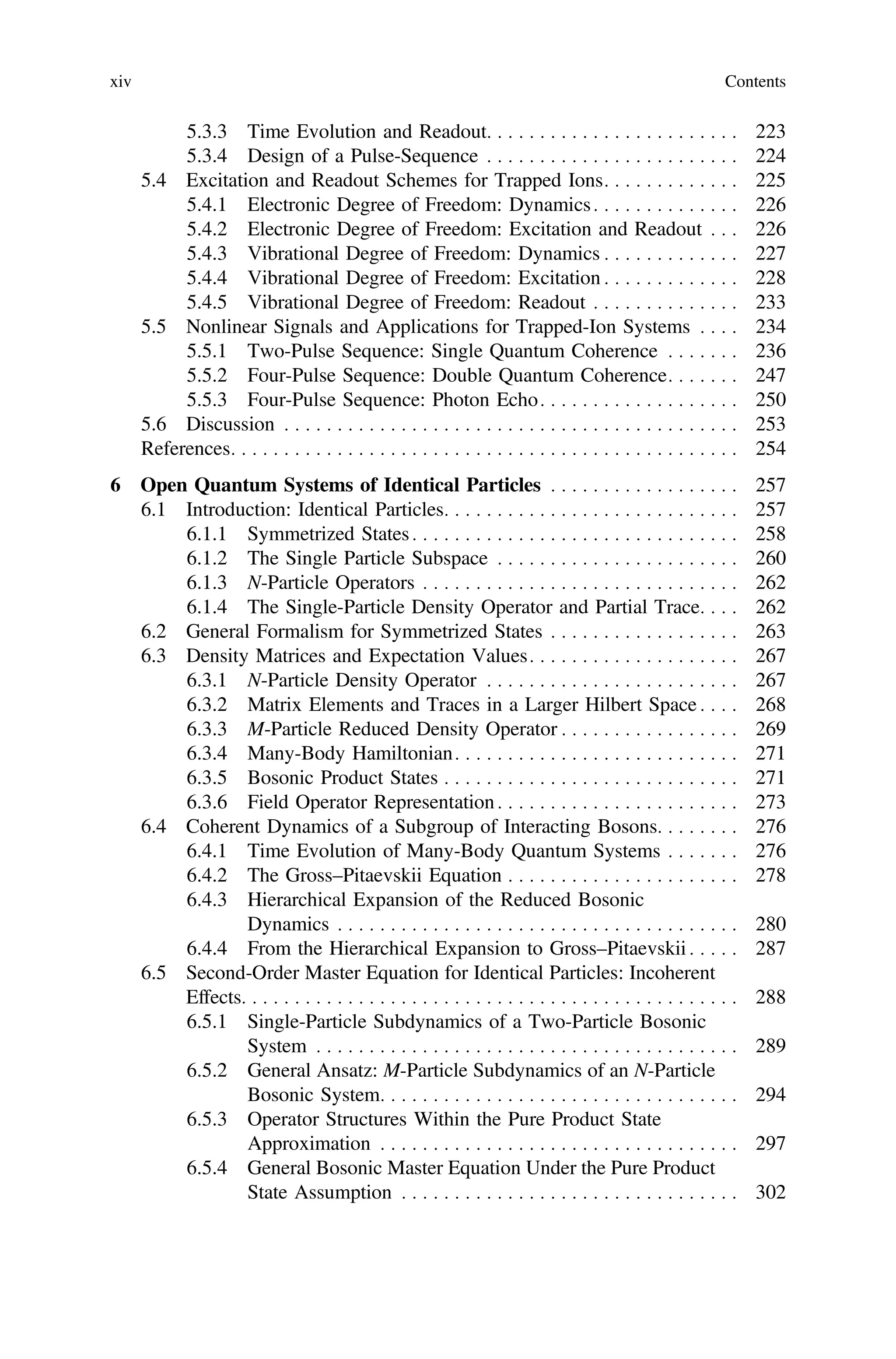5.3.3 Time Evolution and Readout. . . . . . . . . . . . . . . . . . . . . . . . 223
5.3.4 Design of a Pulse-Sequence . . . . . . . . . . . . . . . . . . . . . . . . 224
5.4 Excitation and Readout Schemes for Trapped Ions. . . . . . . . . . . . . 225
5.4.1 Electronic Degree of Freedom: Dynamics. . . . . . . . . . . . . . 226
5.4.2 Electronic Degree of Freedom: Excitation and Readout . . . 226
5.4.3 Vibrational Degree of Freedom: Dynamics . . . . . . . . . . . . . 227
5.4.4 Vibrational Degree of Freedom: Excitation . . . . . . . . . . . . . 228
5.4.5 Vibrational Degree of Freedom: Readout . . . . . . . . . . . . . . 233
5.5 Nonlinear Signals and Applications for Trapped-Ion Systems . . . . 234
5.5.1 Two-Pulse Sequence: Single Quantum Coherence . . . . . . . 236
5.5.2 Four-Pulse Sequence: Double Quantum Coherence. . . . . . . 247
5.5.3 Four-Pulse Sequence: Photon Echo. . . . . . . . . . . . . . . . . . . 250
5.6 Discussion . . . . . . . . . . . . . . . . . . . . . . . . . . . . . . . . . . . . . . . . . . . 253
References. . . . . . . . . . . . . . . . . . . . . . . . . . . . . . . . . . . . . . . . . . . . . . . . 254
6 Open Quantum Systems of Identical Particles . . . . . . . . . . . . . . . . . . 257
6.1 Introduction: Identical Particles. . . . . . . . . . . . . . . . . . . . . . . . . . . . 257
6.1.1 Symmetrized States. . . . . . . . . . . . . . . . . . . . . . . . . . . . . . . 258
6.1.2 The Single Particle Subspace . . . . . . . . . . . . . . . . . . . . . . . 260
6.1.3 N-Particle Operators . . . . . . . . . . . . . . . . . . . . . . . . . . . . . . 262
6.1.4 The Single-Particle Density Operator and Partial Trace. . . . 262
6.2 General Formalism for Symmetrized States . . . . . . . . . . . . . . . . . . 263
6.3 Density Matrices and Expectation Values. . . . . . . . . . . . . . . . . . . . 267
6.3.1 N-Particle Density Operator . . . . . . . . . . . . . . . . . . . . . . . . 267
6.3.2 Matrix Elements and Traces in a Larger Hilbert Space . . . . 268
6.3.3 M-Particle Reduced Density Operator . . . . . . . . . . . . . . . . . 269
6.3.4 Many-Body Hamiltonian. . . . . . . . . . . . . . . . . . . . . . . . . . . 271
6.3.5 Bosonic Product States . . . . . . . . . . . . . . . . . . . . . . . . . . . . 271
6.3.6 Field Operator Representation. . . . . . . . . . . . . . . . . . . . . . . 273
6.4 Coherent Dynamics of a Subgroup of Interacting Bosons. . . . . . . . 276
6.4.1 Time Evolution of Many-Body Quantum Systems . . . . . . . 276
6.4.2 The Gross–Pitaevskii Equation . . . . . . . . . . . . . . . . . . . . . . 278
6.4.3 Hierarchical Expansion of the Reduced Bosonic
Dynamics . . . . . . . . . . . . . . . . . . . . . . . . . . . . . . . . . . . . . . 280
6.4.4 From the Hierarchical Expansion to Gross–Pitaevskii . . . . . 287
6.5 Second-Order Master Equation for Identical Particles: Incoherent
Effects. . . . . . . . . . . . . . . . . . . . . . . . . . . . . . . . . . . . . . . . . . . . . . . 288
6.5.1 Single-Particle Subdynamics of a Two-Particle Bosonic
System . . . . . . . . . . . . . . . . . . . . . . . . . . . . . . . . . . . . . . . . 289
6.5.2 General Ansatz: M-Particle Subdynamics of an N-Particle
Bosonic System. . . . . . . . . . . . . . . . . . . . . . . . . . . . . . . . . . 294
6.5.3 Operator Structures Within the Pure Product State
Approximation . . . . . . . . . . . . . . . . . . . . . . . . . . . . . . . . . . 297
6.5.4 General Bosonic Master Equation Under the Pure Product
State Assumption . . . . . . . . . . . . . . . . . . . . . . . . . . . . . . . . 302
xiv Contents
 