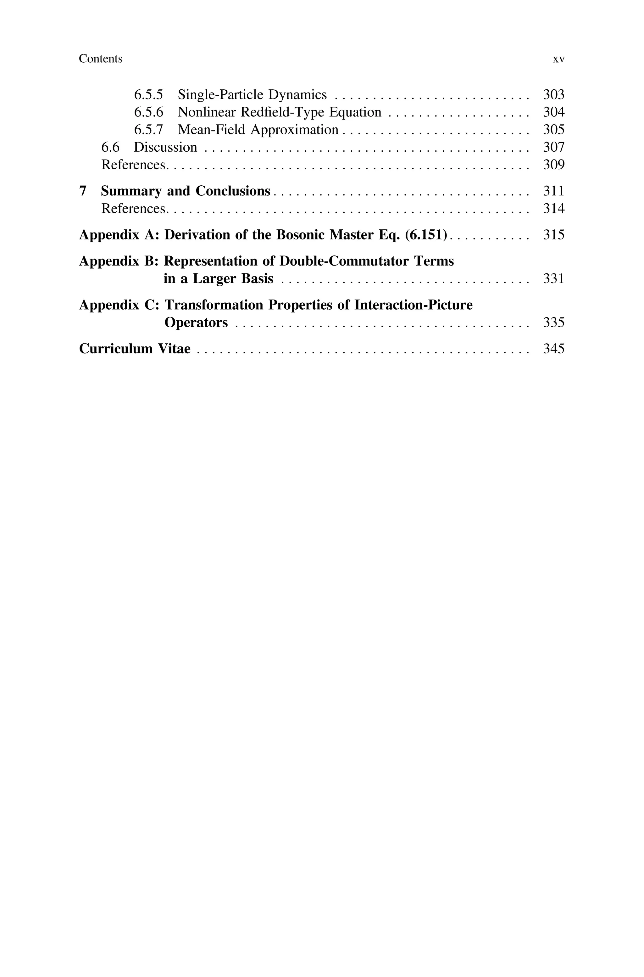 6.5.5 Single-Particle Dynamics . . . . . . . . . . . . . . . . . . . . . . . . . . 303
6.5.6 Nonlinear Redﬁeld-Type Equation . . . . . . . . . . . . . . . . . . . 304
6.5.7 Mean-Field Approximation . . . . . . . . . . . . . . . . . . . . . . . . . 305
6.6 Discussion . . . . . . . . . . . . . . . . . . . . . . . . . . . . . . . . . . . . . . . . . . . 307
References. . . . . . . . . . . . . . . . . . . . . . . . . . . . . . . . . . . . . . . . . . . . . . . . 309
7 Summary and Conclusions . . . . . . . . . . . . . . . . . . . . . . . . . . . . . . . . . . 311
References. . . . . . . . . . . . . . . . . . . . . . . . . . . . . . . . . . . . . . . . . . . . . . . . 314
Appendix A: Derivation of the Bosonic Master Eq. (6.151) . . . . . . . . . . . 315
Appendix B: Representation of Double-Commutator Terms
in a Larger Basis . . . . . . . . . . . . . . . . . . . . . . . . . . . . . . . . . 331
Appendix C: Transformation Properties of Interaction-Picture
Operators . . . . . . . . . . . . . . . . . . . . . . . . . . . . . . . . . . . . . . . 335
Curriculum Vitae . . . . . . . . . . . . . . . . . . . . . . . . . . . . . . . . . . . . . . . . . . . . 345
Contents xv
 