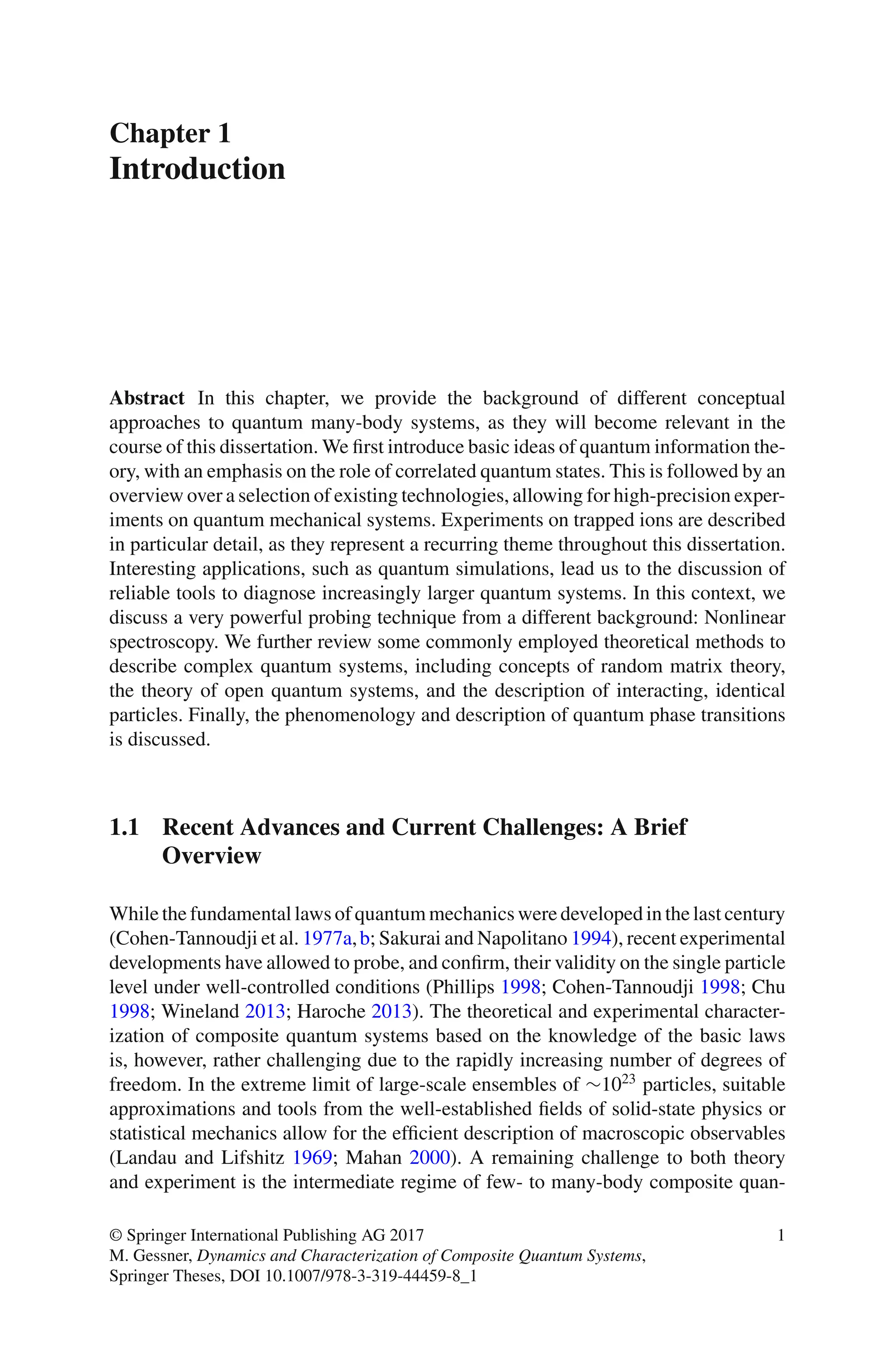 Chapter 1
Introduction
Abstract In this chapter, we provide the background of different conceptual
approaches to quantum many-body systems, as they will become relevant in the
course of this dissertation. We first introduce basic ideas of quantum information the-
ory, with an emphasis on the role of correlated quantum states. This is followed by an
overview over a selection of existing technologies, allowing for high-precision exper-
iments on quantum mechanical systems. Experiments on trapped ions are described
in particular detail, as they represent a recurring theme throughout this dissertation.
Interesting applications, such as quantum simulations, lead us to the discussion of
reliable tools to diagnose increasingly larger quantum systems. In this context, we
discuss a very powerful probing technique from a different background: Nonlinear
spectroscopy. We further review some commonly employed theoretical methods to
describe complex quantum systems, including concepts of random matrix theory,
the theory of open quantum systems, and the description of interacting, identical
particles. Finally, the phenomenology and description of quantum phase transitions
is discussed.
1.1 Recent Advances and Current Challenges: A Brief
Overview
While the fundamental laws of quantum mechanics were developed in the last century
(Cohen-Tannoudji et al. 1977a,b; Sakurai and Napolitano 1994), recent experimental
developments have allowed to probe, and confirm, their validity on the single particle
level under well-controlled conditions (Phillips 1998; Cohen-Tannoudji 1998; Chu
1998; Wineland 2013; Haroche 2013). The theoretical and experimental character-
ization of composite quantum systems based on the knowledge of the basic laws
is, however, rather challenging due to the rapidly increasing number of degrees of
freedom. In the extreme limit of large-scale ensembles of ∼1023
particles, suitable
approximations and tools from the well-established fields of solid-state physics or
statistical mechanics allow for the efficient description of macroscopic observables
(Landau and Lifshitz 1969; Mahan 2000). A remaining challenge to both theory
and experiment is the intermediate regime of few- to many-body composite quan-
© Springer International Publishing AG 2017
M. Gessner, Dynamics and Characterization of Composite Quantum Systems,
Springer Theses, DOI 10.1007/978-3-319-44459-8_1
1
 