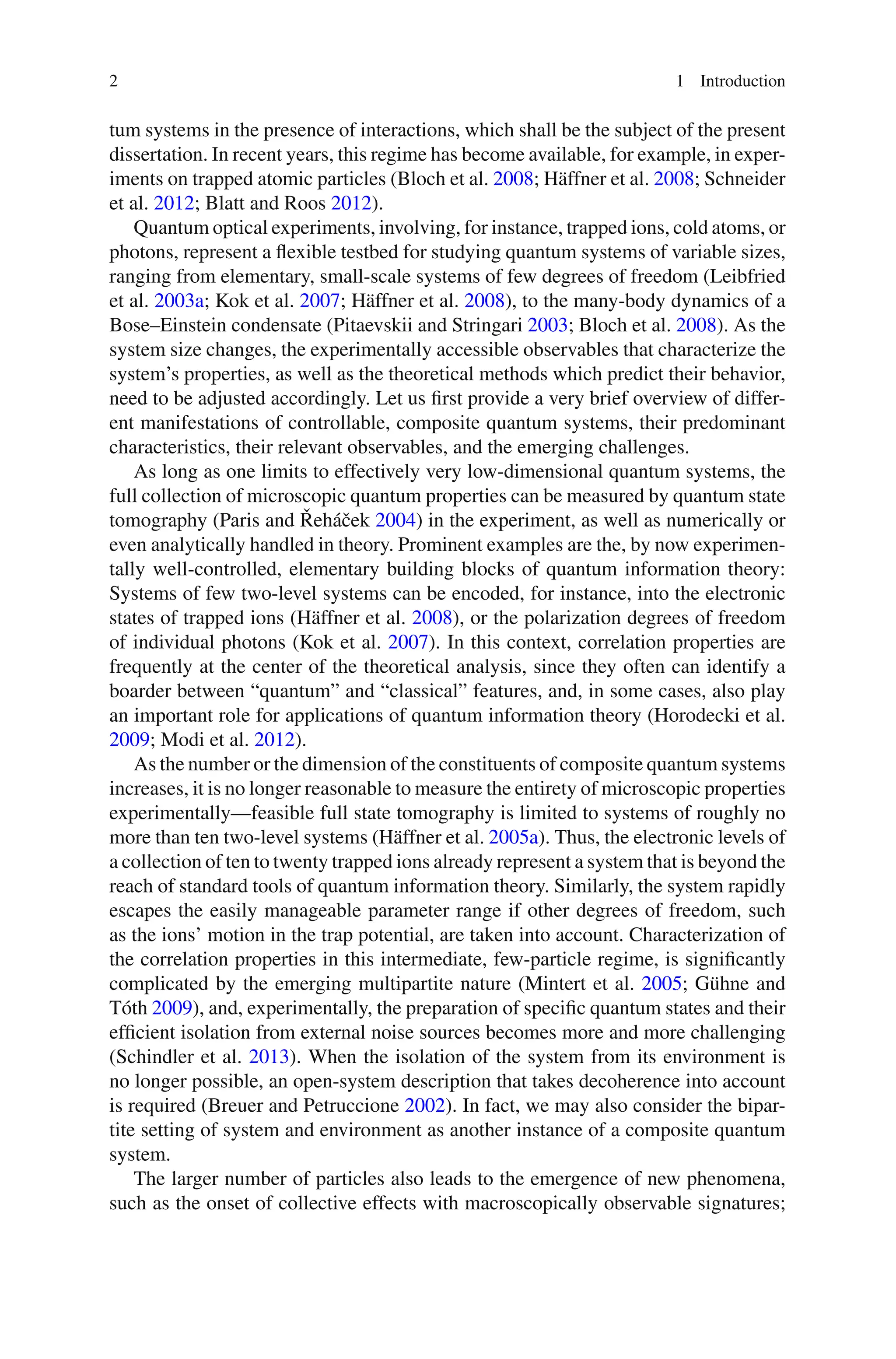 2 1 Introduction
tum systems in the presence of interactions, which shall be the subject of the present
dissertation. In recent years, this regime has become available, for example, in exper-
iments on trapped atomic particles (Bloch et al. 2008; Häffner et al. 2008; Schneider
et al. 2012; Blatt and Roos 2012).
Quantum optical experiments, involving, for instance, trapped ions, cold atoms, or
photons, represent a flexible testbed for studying quantum systems of variable sizes,
ranging from elementary, small-scale systems of few degrees of freedom (Leibfried
et al. 2003a; Kok et al. 2007; Häffner et al. 2008), to the many-body dynamics of a
Bose–Einstein condensate (Pitaevskii and Stringari 2003; Bloch et al. 2008). As the
system size changes, the experimentally accessible observables that characterize the
system’s properties, as well as the theoretical methods which predict their behavior,
need to be adjusted accordingly. Let us first provide a very brief overview of differ-
ent manifestations of controllable, composite quantum systems, their predominant
characteristics, their relevant observables, and the emerging challenges.
As long as one limits to effectively very low-dimensional quantum systems, the
full collection of microscopic quantum properties can be measured by quantum state
tomography (Paris and Řeháček 2004) in the experiment, as well as numerically or
even analytically handled in theory. Prominent examples are the, by now experimen-
tally well-controlled, elementary building blocks of quantum information theory:
Systems of few two-level systems can be encoded, for instance, into the electronic
states of trapped ions (Häffner et al. 2008), or the polarization degrees of freedom
of individual photons (Kok et al. 2007). In this context, correlation properties are
frequently at the center of the theoretical analysis, since they often can identify a
boarder between “quantum” and “classical” features, and, in some cases, also play
an important role for applications of quantum information theory (Horodecki et al.
2009; Modi et al. 2012).
As the number or the dimension of the constituents of composite quantum systems
increases, it is no longer reasonable to measure the entirety of microscopic properties
experimentally—feasible full state tomography is limited to systems of roughly no
more than ten two-level systems (Häffner et al. 2005a). Thus, the electronic levels of
a collection of ten to twenty trapped ions already represent a system that is beyond the
reach of standard tools of quantum information theory. Similarly, the system rapidly
escapes the easily manageable parameter range if other degrees of freedom, such
as the ions’ motion in the trap potential, are taken into account. Characterization of
the correlation properties in this intermediate, few-particle regime, is significantly
complicated by the emerging multipartite nature (Mintert et al. 2005; Gühne and
Tóth 2009), and, experimentally, the preparation of specific quantum states and their
efficient isolation from external noise sources becomes more and more challenging
(Schindler et al. 2013). When the isolation of the system from its environment is
no longer possible, an open-system description that takes decoherence into account
is required (Breuer and Petruccione 2002). In fact, we may also consider the bipar-
tite setting of system and environment as another instance of a composite quantum
system.
The larger number of particles also leads to the emergence of new phenomena,
such as the onset of collective effects with macroscopically observable signatures;
 