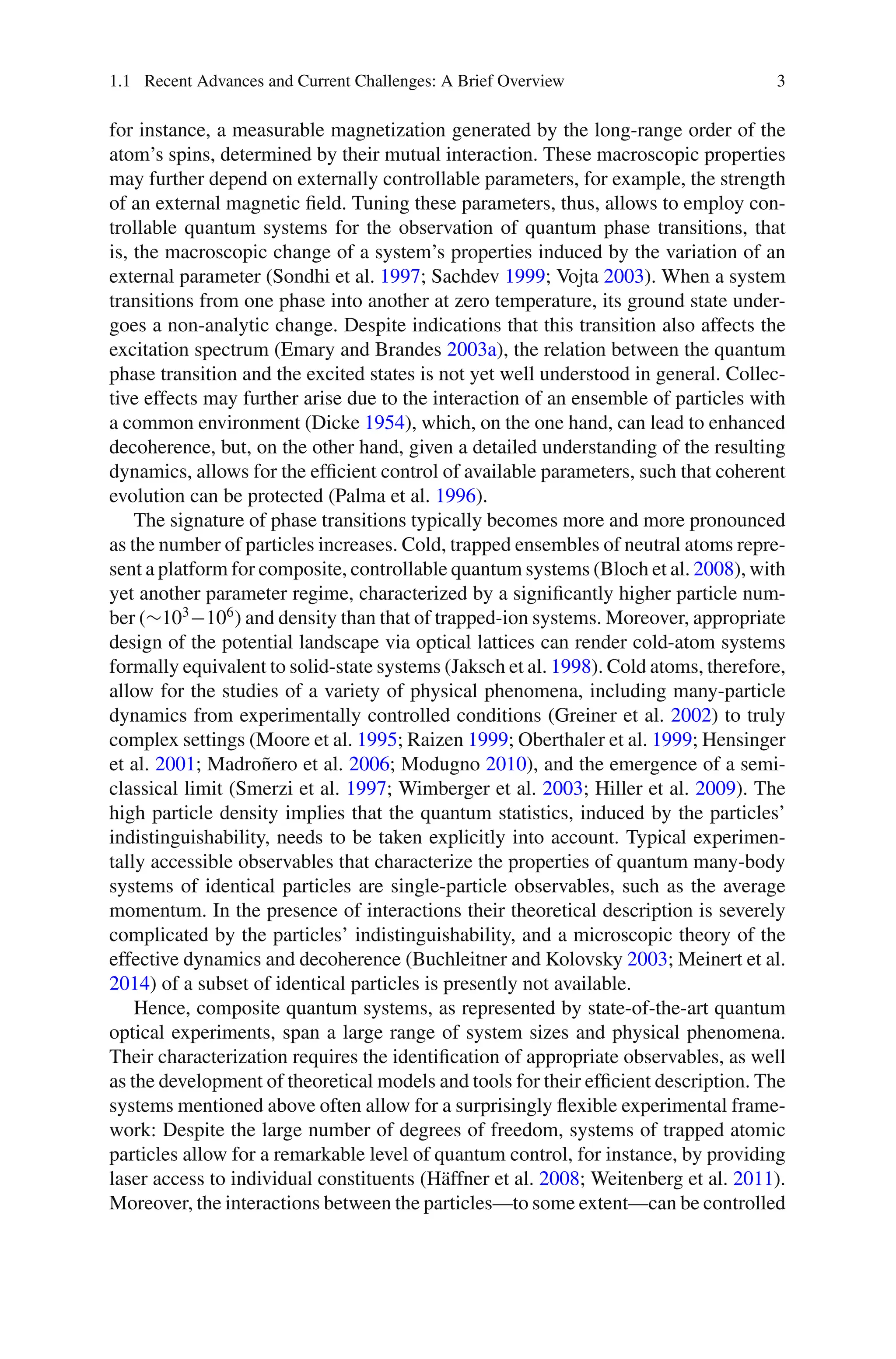 1.1 Recent Advances and Current Challenges: A Brief Overview 3
for instance, a measurable magnetization generated by the long-range order of the
atom’s spins, determined by their mutual interaction. These macroscopic properties
may further depend on externally controllable parameters, for example, the strength
of an external magnetic field. Tuning these parameters, thus, allows to employ con-
trollable quantum systems for the observation of quantum phase transitions, that
is, the macroscopic change of a system’s properties induced by the variation of an
external parameter (Sondhi et al. 1997; Sachdev 1999; Vojta 2003). When a system
transitions from one phase into another at zero temperature, its ground state under-
goes a non-analytic change. Despite indications that this transition also affects the
excitation spectrum (Emary and Brandes 2003a), the relation between the quantum
phase transition and the excited states is not yet well understood in general. Collec-
tive effects may further arise due to the interaction of an ensemble of particles with
a common environment (Dicke 1954), which, on the one hand, can lead to enhanced
decoherence, but, on the other hand, given a detailed understanding of the resulting
dynamics, allows for the efficient control of available parameters, such that coherent
evolution can be protected (Palma et al. 1996).
The signature of phase transitions typically becomes more and more pronounced
as the number of particles increases. Cold, trapped ensembles of neutral atoms repre-
sent a platform for composite, controllable quantum systems (Bloch et al. 2008), with
yet another parameter regime, characterized by a significantly higher particle num-
ber (∼103
−106
) and density than that of trapped-ion systems. Moreover, appropriate
design of the potential landscape via optical lattices can render cold-atom systems
formally equivalent to solid-state systems (Jaksch et al. 1998). Cold atoms, therefore,
allow for the studies of a variety of physical phenomena, including many-particle
dynamics from experimentally controlled conditions (Greiner et al. 2002) to truly
complex settings (Moore et al. 1995; Raizen 1999; Oberthaler et al. 1999; Hensinger
et al. 2001; Madroñero et al. 2006; Modugno 2010), and the emergence of a semi-
classical limit (Smerzi et al. 1997; Wimberger et al. 2003; Hiller et al. 2009). The
high particle density implies that the quantum statistics, induced by the particles’
indistinguishability, needs to be taken explicitly into account. Typical experimen-
tally accessible observables that characterize the properties of quantum many-body
systems of identical particles are single-particle observables, such as the average
momentum. In the presence of interactions their theoretical description is severely
complicated by the particles’ indistinguishability, and a microscopic theory of the
effective dynamics and decoherence (Buchleitner and Kolovsky 2003; Meinert et al.
2014) of a subset of identical particles is presently not available.
Hence, composite quantum systems, as represented by state-of-the-art quantum
optical experiments, span a large range of system sizes and physical phenomena.
Their characterization requires the identification of appropriate observables, as well
as the development of theoretical models and tools for their efficient description. The
systems mentioned above often allow for a surprisingly flexible experimental frame-
work: Despite the large number of degrees of freedom, systems of trapped atomic
particles allow for a remarkable level of quantum control, for instance, by providing
laser access to individual constituents (Häffner et al. 2008; Weitenberg et al. 2011).
Moreover, the interactions between the particles—to some extent—can be controlled
 