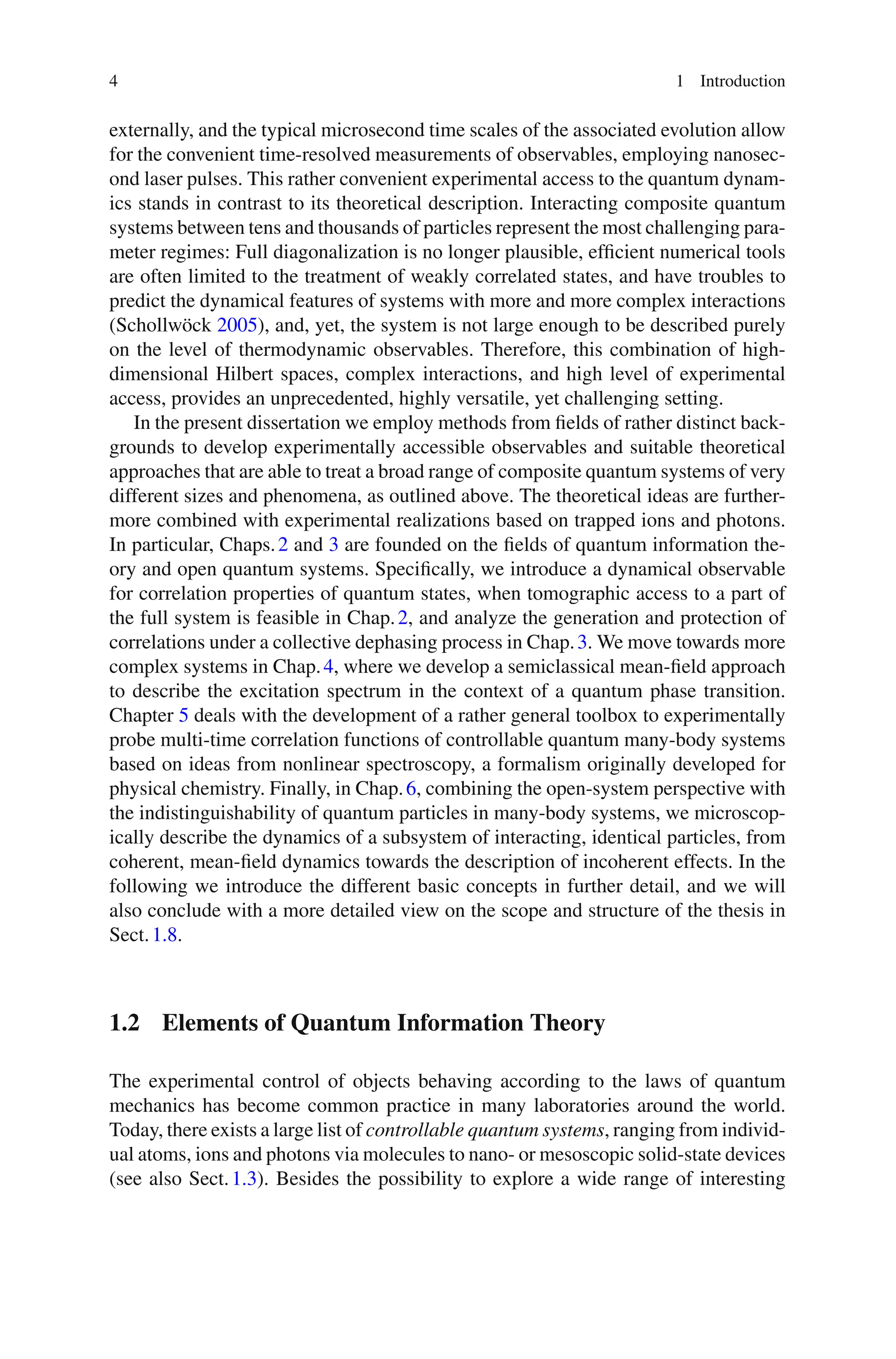 4 1 Introduction
externally, and the typical microsecond time scales of the associated evolution allow
for the convenient time-resolved measurements of observables, employing nanosec-
ond laser pulses. This rather convenient experimental access to the quantum dynam-
ics stands in contrast to its theoretical description. Interacting composite quantum
systems between tens and thousands of particles represent the most challenging para-
meter regimes: Full diagonalization is no longer plausible, efficient numerical tools
are often limited to the treatment of weakly correlated states, and have troubles to
predict the dynamical features of systems with more and more complex interactions
(Schollwöck 2005), and, yet, the system is not large enough to be described purely
on the level of thermodynamic observables. Therefore, this combination of high-
dimensional Hilbert spaces, complex interactions, and high level of experimental
access, provides an unprecedented, highly versatile, yet challenging setting.
In the present dissertation we employ methods from fields of rather distinct back-
grounds to develop experimentally accessible observables and suitable theoretical
approaches that are able to treat a broad range of composite quantum systems of very
different sizes and phenomena, as outlined above. The theoretical ideas are further-
more combined with experimental realizations based on trapped ions and photons.
In particular, Chaps.2 and 3 are founded on the fields of quantum information the-
ory and open quantum systems. Specifically, we introduce a dynamical observable
for correlation properties of quantum states, when tomographic access to a part of
the full system is feasible in Chap.2, and analyze the generation and protection of
correlations under a collective dephasing process in Chap.3. We move towards more
complex systems in Chap.4, where we develop a semiclassical mean-field approach
to describe the excitation spectrum in the context of a quantum phase transition.
Chapter 5 deals with the development of a rather general toolbox to experimentally
probe multi-time correlation functions of controllable quantum many-body systems
based on ideas from nonlinear spectroscopy, a formalism originally developed for
physical chemistry. Finally, in Chap.6, combining the open-system perspective with
the indistinguishability of quantum particles in many-body systems, we microscop-
ically describe the dynamics of a subsystem of interacting, identical particles, from
coherent, mean-field dynamics towards the description of incoherent effects. In the
following we introduce the different basic concepts in further detail, and we will
also conclude with a more detailed view on the scope and structure of the thesis in
Sect.1.8.
1.2 Elements of Quantum Information Theory
The experimental control of objects behaving according to the laws of quantum
mechanics has become common practice in many laboratories around the world.
Today, there exists a large list of controllable quantum systems, ranging from individ-
ual atoms, ions and photons via molecules to nano- or mesoscopic solid-state devices
(see also Sect.1.3). Besides the possibility to explore a wide range of interesting
 