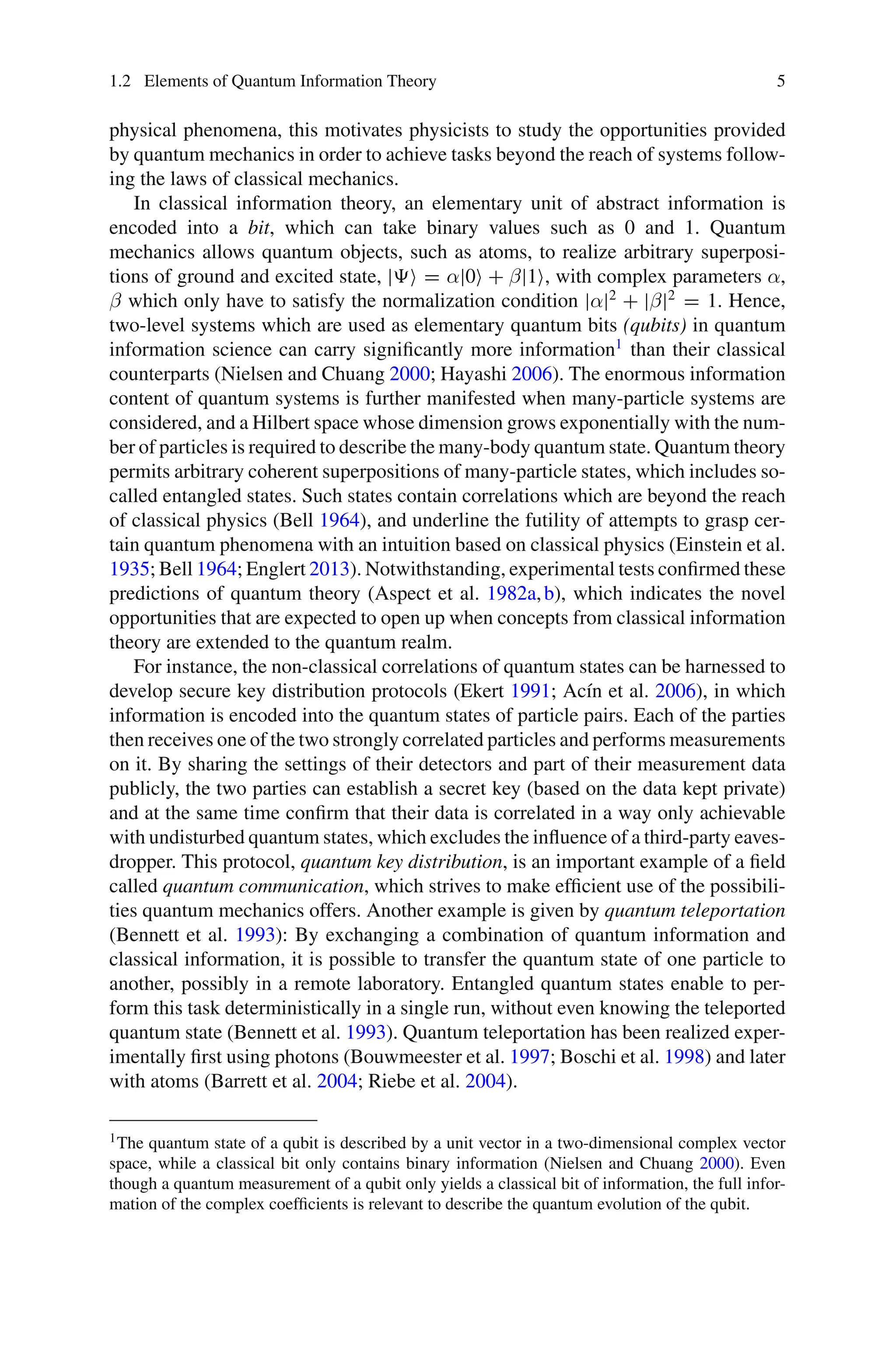 1.2 Elements of Quantum Information Theory 5
physical phenomena, this motivates physicists to study the opportunities provided
by quantum mechanics in order to achieve tasks beyond the reach of systems follow-
ing the laws of classical mechanics.
In classical information theory, an elementary unit of abstract information is
encoded into a bit, which can take binary values such as 0 and 1. Quantum
mechanics allows quantum objects, such as atoms, to realize arbitrary superposi-
tions of ground and excited state, | = α|0 + β|1, with complex parameters α,
β which only have to satisfy the normalization condition |α|2
+ |β|2
= 1. Hence,
two-level systems which are used as elementary quantum bits (qubits) in quantum
information science can carry significantly more information1
than their classical
counterparts (Nielsen and Chuang 2000; Hayashi 2006). The enormous information
content of quantum systems is further manifested when many-particle systems are
considered, and a Hilbert space whose dimension grows exponentially with the num-
ber of particles is required to describe the many-body quantum state. Quantum theory
permits arbitrary coherent superpositions of many-particle states, which includes so-
called entangled states. Such states contain correlations which are beyond the reach
of classical physics (Bell 1964), and underline the futility of attempts to grasp cer-
tain quantum phenomena with an intuition based on classical physics (Einstein et al.
1935; Bell 1964; Englert 2013). Notwithstanding, experimental tests confirmed these
predictions of quantum theory (Aspect et al. 1982a,b), which indicates the novel
opportunities that are expected to open up when concepts from classical information
theory are extended to the quantum realm.
For instance, the non-classical correlations of quantum states can be harnessed to
develop secure key distribution protocols (Ekert 1991; Acín et al. 2006), in which
information is encoded into the quantum states of particle pairs. Each of the parties
then receives one of the two strongly correlated particles and performs measurements
on it. By sharing the settings of their detectors and part of their measurement data
publicly, the two parties can establish a secret key (based on the data kept private)
and at the same time confirm that their data is correlated in a way only achievable
with undisturbed quantum states, which excludes the influence of a third-party eaves-
dropper. This protocol, quantum key distribution, is an important example of a field
called quantum communication, which strives to make efficient use of the possibili-
ties quantum mechanics offers. Another example is given by quantum teleportation
(Bennett et al. 1993): By exchanging a combination of quantum information and
classical information, it is possible to transfer the quantum state of one particle to
another, possibly in a remote laboratory. Entangled quantum states enable to per-
form this task deterministically in a single run, without even knowing the teleported
quantum state (Bennett et al. 1993). Quantum teleportation has been realized exper-
imentally first using photons (Bouwmeester et al. 1997; Boschi et al. 1998) and later
with atoms (Barrett et al. 2004; Riebe et al. 2004).
1The quantum state of a qubit is described by a unit vector in a two-dimensional complex vector
space, while a classical bit only contains binary information (Nielsen and Chuang 2000). Even
though a quantum measurement of a qubit only yields a classical bit of information, the full infor-
mation of the complex coefficients is relevant to describe the quantum evolution of the qubit.
 