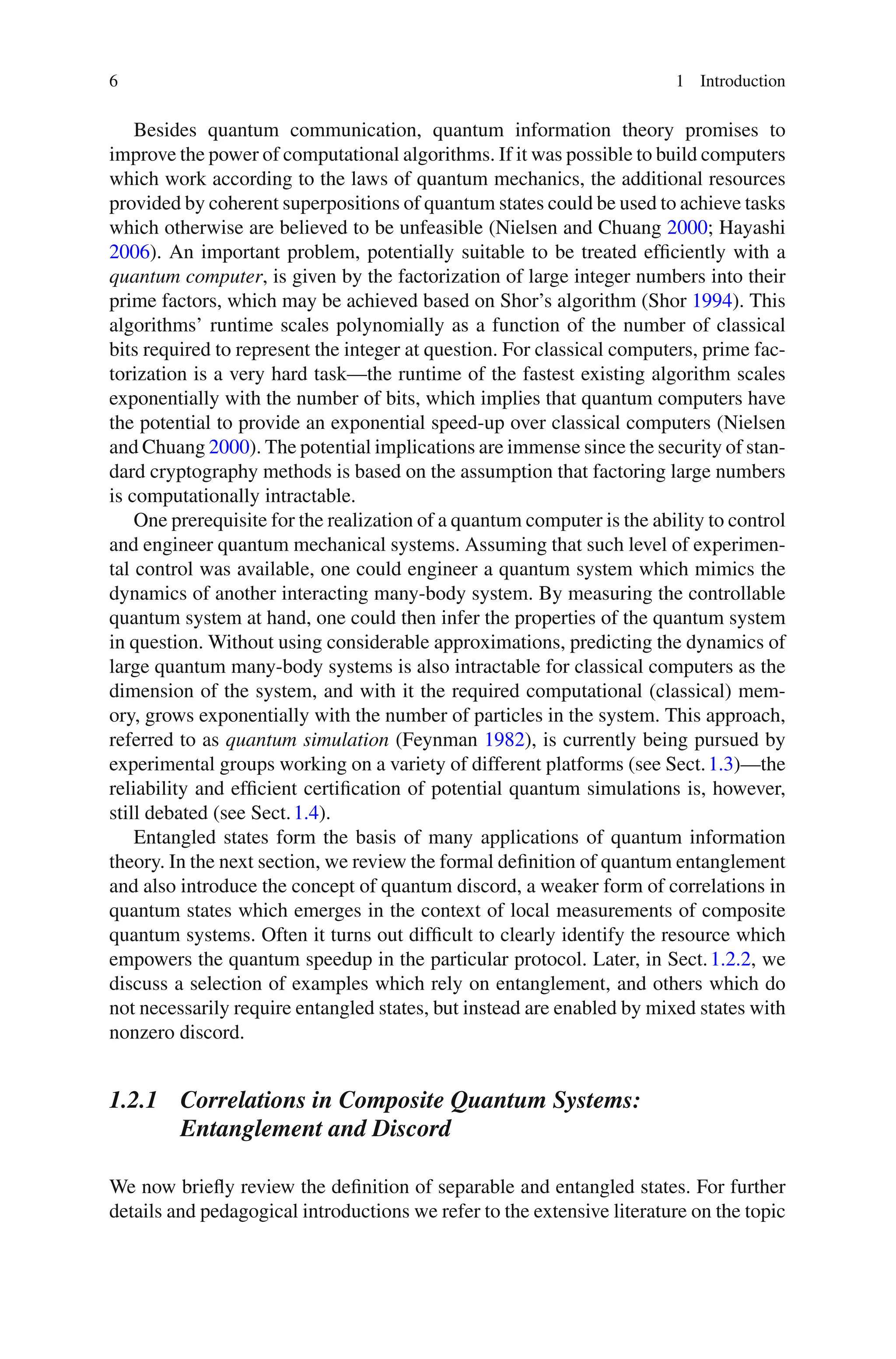 6 1 Introduction
Besides quantum communication, quantum information theory promises to
improve the power of computational algorithms. If it was possible to build computers
which work according to the laws of quantum mechanics, the additional resources
provided by coherent superpositions of quantum states could be used to achieve tasks
which otherwise are believed to be unfeasible (Nielsen and Chuang 2000; Hayashi
2006). An important problem, potentially suitable to be treated efficiently with a
quantum computer, is given by the factorization of large integer numbers into their
prime factors, which may be achieved based on Shor’s algorithm (Shor 1994). This
algorithms’ runtime scales polynomially as a function of the number of classical
bits required to represent the integer at question. For classical computers, prime fac-
torization is a very hard task—the runtime of the fastest existing algorithm scales
exponentially with the number of bits, which implies that quantum computers have
the potential to provide an exponential speed-up over classical computers (Nielsen
and Chuang 2000). The potential implications are immense since the security of stan-
dard cryptography methods is based on the assumption that factoring large numbers
is computationally intractable.
One prerequisite for the realization of a quantum computer is the ability to control
and engineer quantum mechanical systems. Assuming that such level of experimen-
tal control was available, one could engineer a quantum system which mimics the
dynamics of another interacting many-body system. By measuring the controllable
quantum system at hand, one could then infer the properties of the quantum system
in question. Without using considerable approximations, predicting the dynamics of
large quantum many-body systems is also intractable for classical computers as the
dimension of the system, and with it the required computational (classical) mem-
ory, grows exponentially with the number of particles in the system. This approach,
referred to as quantum simulation (Feynman 1982), is currently being pursued by
experimental groups working on a variety of different platforms (see Sect.1.3)—the
reliability and efficient certification of potential quantum simulations is, however,
still debated (see Sect.1.4).
Entangled states form the basis of many applications of quantum information
theory. In the next section, we review the formal definition of quantum entanglement
and also introduce the concept of quantum discord, a weaker form of correlations in
quantum states which emerges in the context of local measurements of composite
quantum systems. Often it turns out difficult to clearly identify the resource which
empowers the quantum speedup in the particular protocol. Later, in Sect.1.2.2, we
discuss a selection of examples which rely on entanglement, and others which do
not necessarily require entangled states, but instead are enabled by mixed states with
nonzero discord.
1.2.1 Correlations in Composite Quantum Systems:
Entanglement and Discord
We now briefly review the definition of separable and entangled states. For further
details and pedagogical introductions we refer to the extensive literature on the topic
 