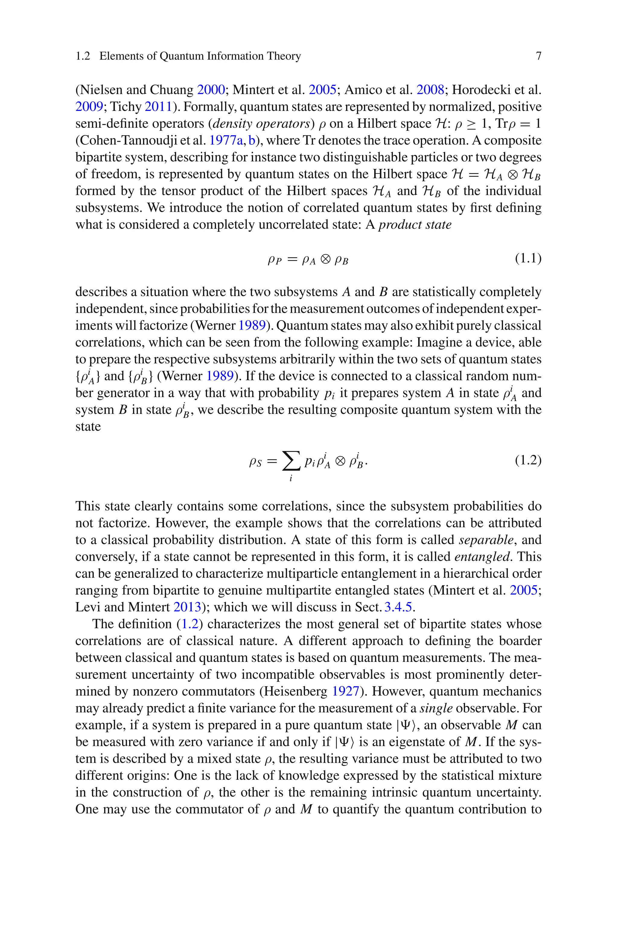 1.2 Elements of Quantum Information Theory 7
(Nielsen and Chuang 2000; Mintert et al. 2005; Amico et al. 2008; Horodecki et al.
2009; Tichy 2011). Formally, quantum states are represented by normalized, positive
semi-definite operators (density operators) ρ on a Hilbert space H: ρ ≥ 1, Trρ = 1
(Cohen-Tannoudji et al. 1977a,b), where Tr denotes the trace operation. A composite
bipartite system, describing for instance two distinguishable particles or two degrees
of freedom, is represented by quantum states on the Hilbert space H = HA ⊗ HB
formed by the tensor product of the Hilbert spaces HA and HB of the individual
subsystems. We introduce the notion of correlated quantum states by first defining
what is considered a completely uncorrelated state: A product state
ρP = ρA ⊗ ρB (1.1)
describes a situation where the two subsystems A and B are statistically completely
independent,sinceprobabilitiesforthemeasurementoutcomesofindependentexper-
iments will factorize (Werner 1989). Quantum states may also exhibit purely classical
correlations, which can be seen from the following example: Imagine a device, able
to prepare the respective subsystems arbitrarily within the two sets of quantum states
{ρi
A} and {ρi
B} (Werner 1989). If the device is connected to a classical random num-
ber generator in a way that with probability pi it prepares system A in state ρi
A and
system B in state ρi
B, we describe the resulting composite quantum system with the
state
ρS =

i
pi ρi
A ⊗ ρi
B. (1.2)
This state clearly contains some correlations, since the subsystem probabilities do
not factorize. However, the example shows that the correlations can be attributed
to a classical probability distribution. A state of this form is called separable, and
conversely, if a state cannot be represented in this form, it is called entangled. This
can be generalized to characterize multiparticle entanglement in a hierarchical order
ranging from bipartite to genuine multipartite entangled states (Mintert et al. 2005;
Levi and Mintert 2013); which we will discuss in Sect.3.4.5.
The definition (1.2) characterizes the most general set of bipartite states whose
correlations are of classical nature. A different approach to defining the boarder
between classical and quantum states is based on quantum measurements. The mea-
surement uncertainty of two incompatible observables is most prominently deter-
mined by nonzero commutators (Heisenberg 1927). However, quantum mechanics
may already predict a finite variance for the measurement of a single observable. For
example, if a system is prepared in a pure quantum state |, an observable M can
be measured with zero variance if and only if | is an eigenstate of M. If the sys-
tem is described by a mixed state ρ, the resulting variance must be attributed to two
different origins: One is the lack of knowledge expressed by the statistical mixture
in the construction of ρ, the other is the remaining intrinsic quantum uncertainty.
One may use the commutator of ρ and M to quantify the quantum contribution to
 