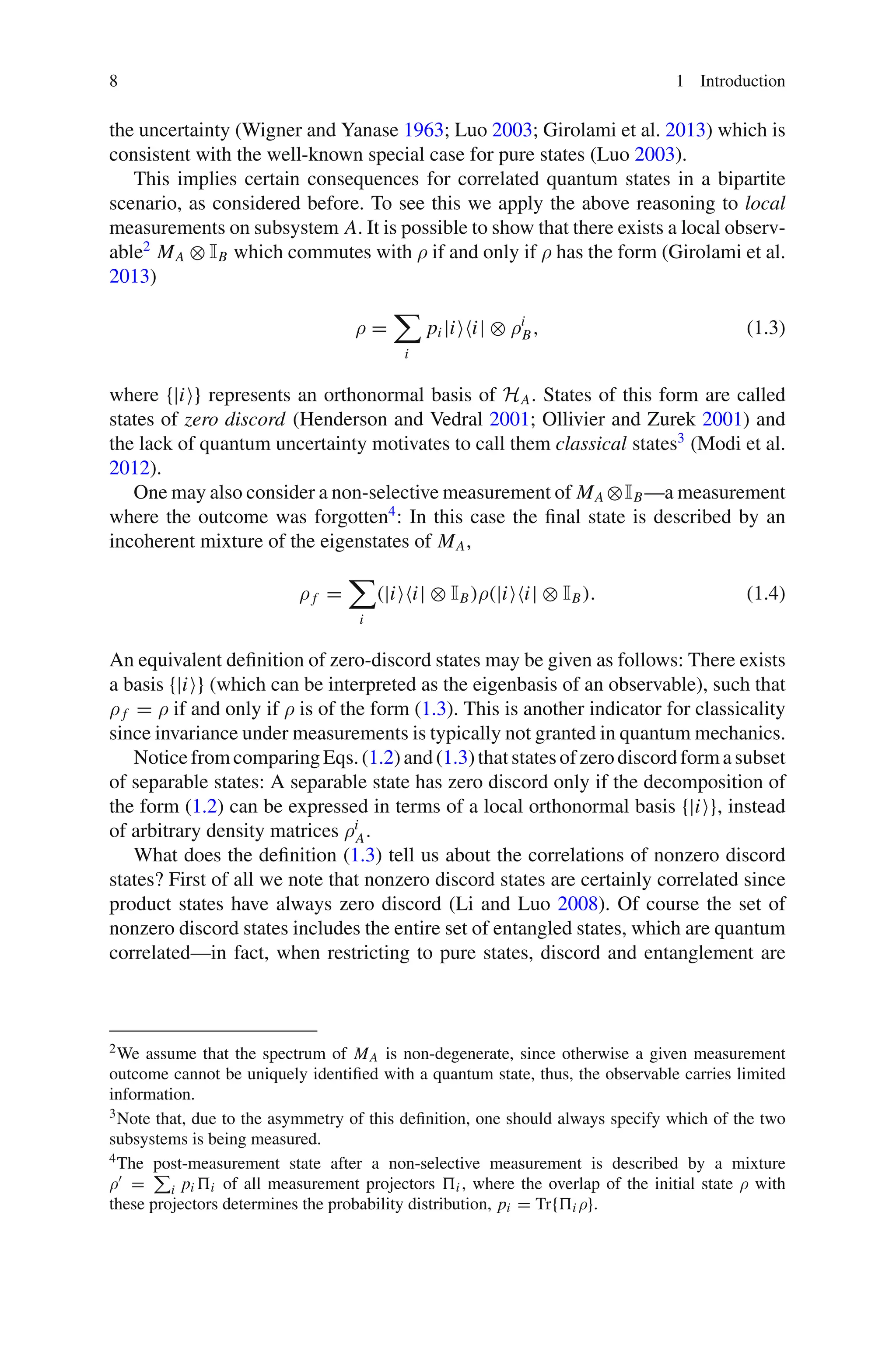 8 1 Introduction
the uncertainty (Wigner and Yanase 1963; Luo 2003; Girolami et al. 2013) which is
consistent with the well-known special case for pure states (Luo 2003).
This implies certain consequences for correlated quantum states in a bipartite
scenario, as considered before. To see this we apply the above reasoning to local
measurements on subsystem A. It is possible to show that there exists a local observ-
able2
MA ⊗ IB which commutes with ρ if and only if ρ has the form (Girolami et al.
2013)
ρ =

i
pi |ii| ⊗ ρi
B, (1.3)
where {|i} represents an orthonormal basis of HA. States of this form are called
states of zero discord (Henderson and Vedral 2001; Ollivier and Zurek 2001) and
the lack of quantum uncertainty motivates to call them classical states3
(Modi et al.
2012).
One may also consider a non-selective measurement of MA ⊗IB—a measurement
where the outcome was forgotten4
: In this case the final state is described by an
incoherent mixture of the eigenstates of MA,
ρ f =

i
(|ii| ⊗ IB)ρ(|ii| ⊗ IB). (1.4)
An equivalent definition of zero-discord states may be given as follows: There exists
a basis {|i} (which can be interpreted as the eigenbasis of an observable), such that
ρ f = ρ if and only if ρ is of the form (1.3). This is another indicator for classicality
since invariance under measurements is typically not granted in quantum mechanics.
NoticefromcomparingEqs.(1.2)and(1.3)thatstatesofzerodiscordformasubset
of separable states: A separable state has zero discord only if the decomposition of
the form (1.2) can be expressed in terms of a local orthonormal basis {|i}, instead
of arbitrary density matrices ρi
A.
What does the definition (1.3) tell us about the correlations of nonzero discord
states? First of all we note that nonzero discord states are certainly correlated since
product states have always zero discord (Li and Luo 2008). Of course the set of
nonzero discord states includes the entire set of entangled states, which are quantum
correlated—in fact, when restricting to pure states, discord and entanglement are
2We assume that the spectrum of MA is non-degenerate, since otherwise a given measurement
outcome cannot be uniquely identified with a quantum state, thus, the observable carries limited
information.
3Note that, due to the asymmetry of this definition, one should always specify which of the two
subsystems is being measured.
4The post-measurement state after a non-selective measurement is described by a mixture
ρ =

i pi i of all measurement projectors i , where the overlap of the initial state ρ with
these projectors determines the probability distribution, pi = Tr{i ρ}.
 