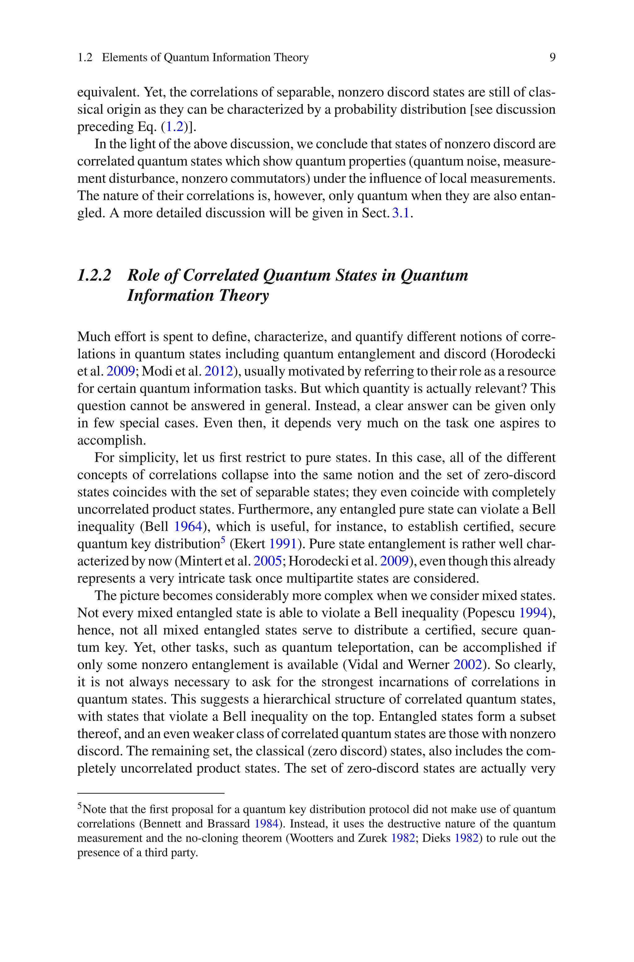 1.2 Elements of Quantum Information Theory 9
equivalent. Yet, the correlations of separable, nonzero discord states are still of clas-
sical origin as they can be characterized by a probability distribution [see discussion
preceding Eq. (1.2)].
In the light of the above discussion, we conclude that states of nonzero discord are
correlated quantum states which show quantum properties (quantum noise, measure-
ment disturbance, nonzero commutators) under the influence of local measurements.
The nature of their correlations is, however, only quantum when they are also entan-
gled. A more detailed discussion will be given in Sect.3.1.
1.2.2 Role of Correlated Quantum States in Quantum
Information Theory
Much effort is spent to define, characterize, and quantify different notions of corre-
lations in quantum states including quantum entanglement and discord (Horodecki
et al. 2009; Modi et al. 2012), usually motivated by referring to their role as a resource
for certain quantum information tasks. But which quantity is actually relevant? This
question cannot be answered in general. Instead, a clear answer can be given only
in few special cases. Even then, it depends very much on the task one aspires to
accomplish.
For simplicity, let us first restrict to pure states. In this case, all of the different
concepts of correlations collapse into the same notion and the set of zero-discord
states coincides with the set of separable states; they even coincide with completely
uncorrelated product states. Furthermore, any entangled pure state can violate a Bell
inequality (Bell 1964), which is useful, for instance, to establish certified, secure
quantum key distribution5
(Ekert 1991). Pure state entanglement is rather well char-
acterized by now (Mintert et al. 2005; Horodecki et al. 2009), even though this already
represents a very intricate task once multipartite states are considered.
The picture becomes considerably more complex when we consider mixed states.
Not every mixed entangled state is able to violate a Bell inequality (Popescu 1994),
hence, not all mixed entangled states serve to distribute a certified, secure quan-
tum key. Yet, other tasks, such as quantum teleportation, can be accomplished if
only some nonzero entanglement is available (Vidal and Werner 2002). So clearly,
it is not always necessary to ask for the strongest incarnations of correlations in
quantum states. This suggests a hierarchical structure of correlated quantum states,
with states that violate a Bell inequality on the top. Entangled states form a subset
thereof, and an even weaker class of correlated quantum states are those with nonzero
discord. The remaining set, the classical (zero discord) states, also includes the com-
pletely uncorrelated product states. The set of zero-discord states are actually very
5Note that the first proposal for a quantum key distribution protocol did not make use of quantum
correlations (Bennett and Brassard 1984). Instead, it uses the destructive nature of the quantum
measurement and the no-cloning theorem (Wootters and Zurek 1982; Dieks 1982) to rule out the
presence of a third party.
 