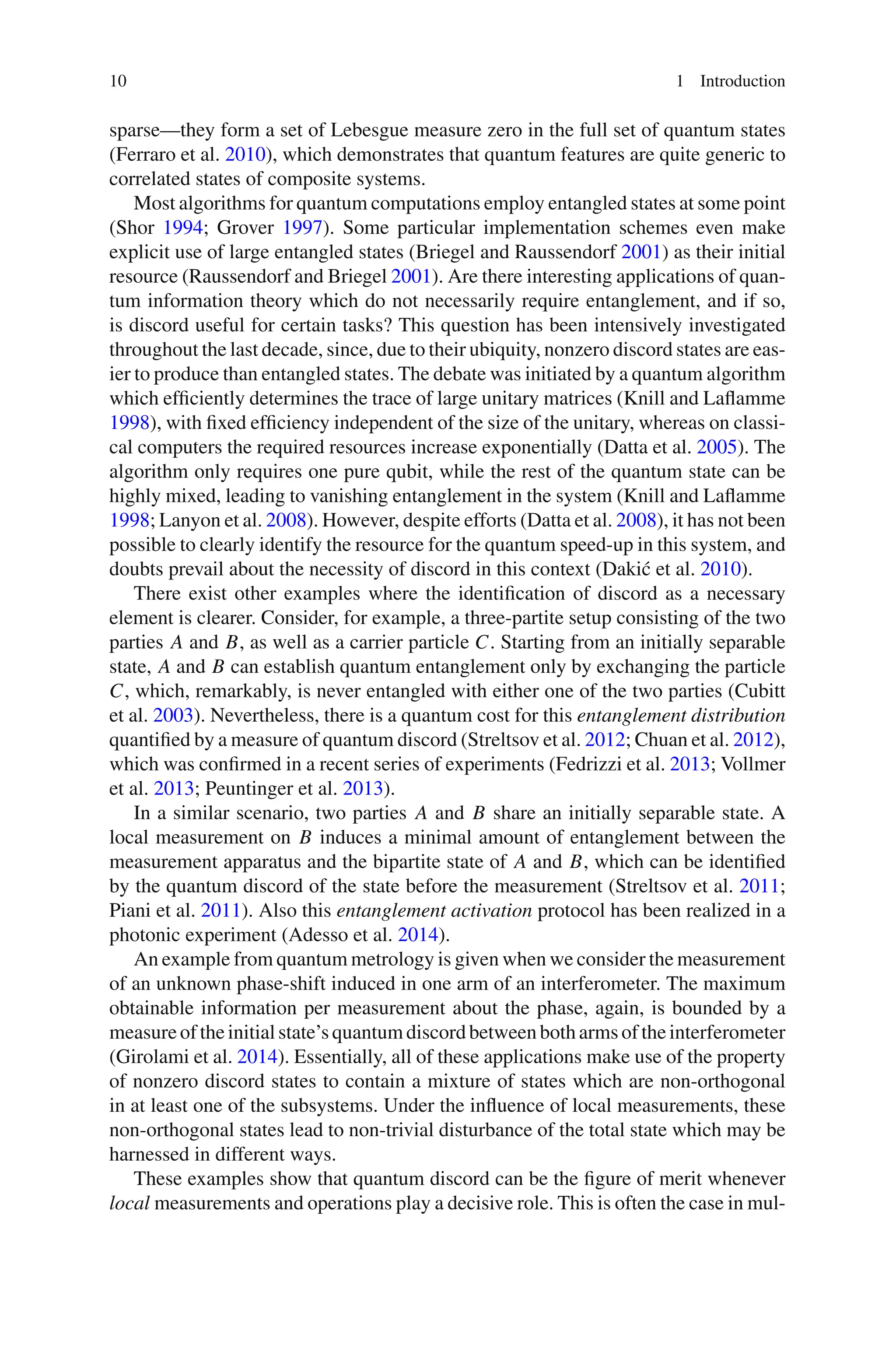 10 1 Introduction
sparse—they form a set of Lebesgue measure zero in the full set of quantum states
(Ferraro et al. 2010), which demonstrates that quantum features are quite generic to
correlated states of composite systems.
Most algorithms for quantum computations employ entangled states at some point
(Shor 1994; Grover 1997). Some particular implementation schemes even make
explicit use of large entangled states (Briegel and Raussendorf 2001) as their initial
resource (Raussendorf and Briegel 2001). Are there interesting applications of quan-
tum information theory which do not necessarily require entanglement, and if so,
is discord useful for certain tasks? This question has been intensively investigated
throughout the last decade, since, due to their ubiquity, nonzero discord states are eas-
ier to produce than entangled states. The debate was initiated by a quantum algorithm
which efficiently determines the trace of large unitary matrices (Knill and Laflamme
1998), with fixed efficiency independent of the size of the unitary, whereas on classi-
cal computers the required resources increase exponentially (Datta et al. 2005). The
algorithm only requires one pure qubit, while the rest of the quantum state can be
highly mixed, leading to vanishing entanglement in the system (Knill and Laflamme
1998; Lanyon et al. 2008). However, despite efforts (Datta et al. 2008), it has not been
possible to clearly identify the resource for the quantum speed-up in this system, and
doubts prevail about the necessity of discord in this context (Dakić et al. 2010).
There exist other examples where the identification of discord as a necessary
element is clearer. Consider, for example, a three-partite setup consisting of the two
parties A and B, as well as a carrier particle C. Starting from an initially separable
state, A and B can establish quantum entanglement only by exchanging the particle
C, which, remarkably, is never entangled with either one of the two parties (Cubitt
et al. 2003). Nevertheless, there is a quantum cost for this entanglement distribution
quantified by a measure of quantum discord (Streltsov et al. 2012; Chuan et al. 2012),
which was confirmed in a recent series of experiments (Fedrizzi et al. 2013; Vollmer
et al. 2013; Peuntinger et al. 2013).
In a similar scenario, two parties A and B share an initially separable state. A
local measurement on B induces a minimal amount of entanglement between the
measurement apparatus and the bipartite state of A and B, which can be identified
by the quantum discord of the state before the measurement (Streltsov et al. 2011;
Piani et al. 2011). Also this entanglement activation protocol has been realized in a
photonic experiment (Adesso et al. 2014).
An example from quantum metrology is given when we consider the measurement
of an unknown phase-shift induced in one arm of an interferometer. The maximum
obtainable information per measurement about the phase, again, is bounded by a
measureof theinitial state’s quantumdiscordbetweenbotharms of theinterferometer
(Girolami et al. 2014). Essentially, all of these applications make use of the property
of nonzero discord states to contain a mixture of states which are non-orthogonal
in at least one of the subsystems. Under the influence of local measurements, these
non-orthogonal states lead to non-trivial disturbance of the total state which may be
harnessed in different ways.
These examples show that quantum discord can be the figure of merit whenever
local measurements and operations play a decisive role. This is often the case in mul-
 