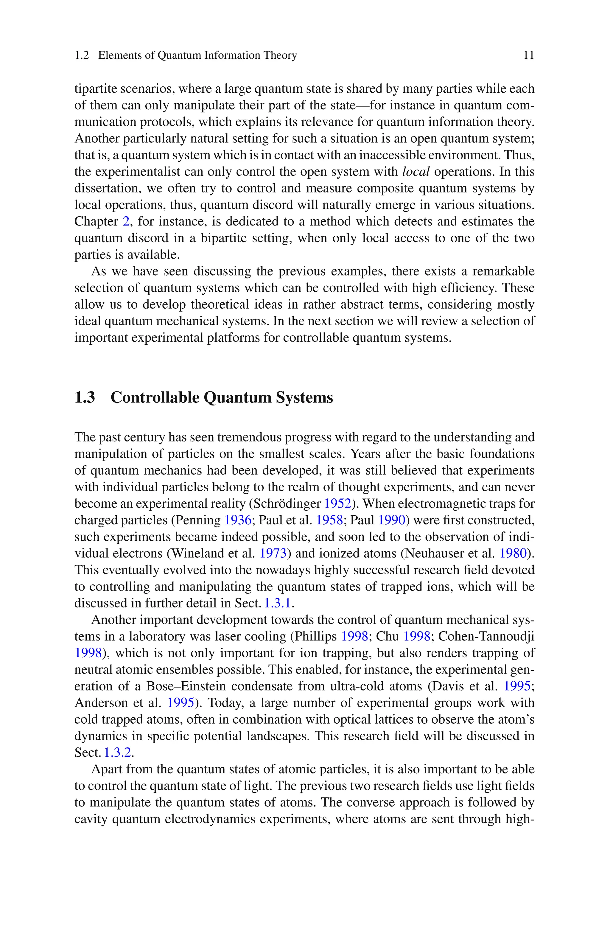1.2 Elements of Quantum Information Theory 11
tipartite scenarios, where a large quantum state is shared by many parties while each
of them can only manipulate their part of the state—for instance in quantum com-
munication protocols, which explains its relevance for quantum information theory.
Another particularly natural setting for such a situation is an open quantum system;
that is, a quantum system which is in contact with an inaccessible environment. Thus,
the experimentalist can only control the open system with local operations. In this
dissertation, we often try to control and measure composite quantum systems by
local operations, thus, quantum discord will naturally emerge in various situations.
Chapter 2, for instance, is dedicated to a method which detects and estimates the
quantum discord in a bipartite setting, when only local access to one of the two
parties is available.
As we have seen discussing the previous examples, there exists a remarkable
selection of quantum systems which can be controlled with high efficiency. These
allow us to develop theoretical ideas in rather abstract terms, considering mostly
ideal quantum mechanical systems. In the next section we will review a selection of
important experimental platforms for controllable quantum systems.
1.3 Controllable Quantum Systems
The past century has seen tremendous progress with regard to the understanding and
manipulation of particles on the smallest scales. Years after the basic foundations
of quantum mechanics had been developed, it was still believed that experiments
with individual particles belong to the realm of thought experiments, and can never
become an experimental reality (Schrödinger 1952). When electromagnetic traps for
charged particles (Penning 1936; Paul et al. 1958; Paul 1990) were first constructed,
such experiments became indeed possible, and soon led to the observation of indi-
vidual electrons (Wineland et al. 1973) and ionized atoms (Neuhauser et al. 1980).
This eventually evolved into the nowadays highly successful research field devoted
to controlling and manipulating the quantum states of trapped ions, which will be
discussed in further detail in Sect.1.3.1.
Another important development towards the control of quantum mechanical sys-
tems in a laboratory was laser cooling (Phillips 1998; Chu 1998; Cohen-Tannoudji
1998), which is not only important for ion trapping, but also renders trapping of
neutral atomic ensembles possible. This enabled, for instance, the experimental gen-
eration of a Bose–Einstein condensate from ultra-cold atoms (Davis et al. 1995;
Anderson et al. 1995). Today, a large number of experimental groups work with
cold trapped atoms, often in combination with optical lattices to observe the atom’s
dynamics in specific potential landscapes. This research field will be discussed in
Sect.1.3.2.
Apart from the quantum states of atomic particles, it is also important to be able
to control the quantum state of light. The previous two research fields use light fields
to manipulate the quantum states of atoms. The converse approach is followed by
cavity quantum electrodynamics experiments, where atoms are sent through high-
 