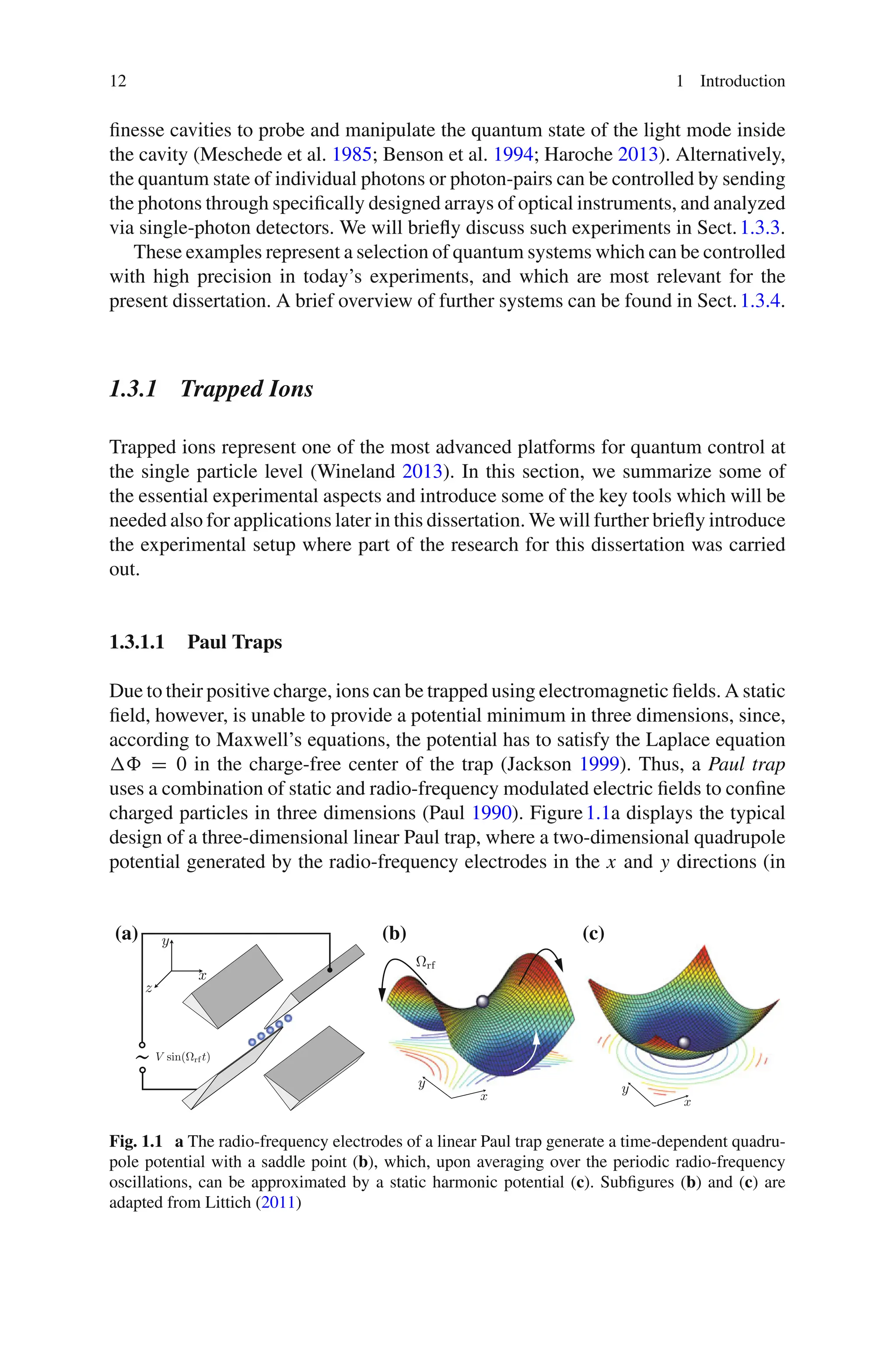 12 1 Introduction
finesse cavities to probe and manipulate the quantum state of the light mode inside
the cavity (Meschede et al. 1985; Benson et al. 1994; Haroche 2013). Alternatively,
the quantum state of individual photons or photon-pairs can be controlled by sending
the photons through specifically designed arrays of optical instruments, and analyzed
via single-photon detectors. We will briefly discuss such experiments in Sect.1.3.3.
These examples represent a selection of quantum systems which can be controlled
with high precision in today’s experiments, and which are most relevant for the
present dissertation. A brief overview of further systems can be found in Sect.1.3.4.
1.3.1 Trapped Ions
Trapped ions represent one of the most advanced platforms for quantum control at
the single particle level (Wineland 2013). In this section, we summarize some of
the essential experimental aspects and introduce some of the key tools which will be
needed also for applications later in this dissertation. We will further briefly introduce
the experimental setup where part of the research for this dissertation was carried
out.
1.3.1.1 Paul Traps
Due to their positive charge, ions can be trapped using electromagnetic fields. A static
field, however, is unable to provide a potential minimum in three dimensions, since,
according to Maxwell’s equations, the potential has to satisfy the Laplace equation
 = 0 in the charge-free center of the trap (Jackson 1999). Thus, a Paul trap
uses a combination of static and radio-frequency modulated electric fields to confine
charged particles in three dimensions (Paul 1990). Figure1.1a displays the typical
design of a three-dimensional linear Paul trap, where a two-dimensional quadrupole
potential generated by the radio-frequency electrodes in the x and y directions (in
V sin(Ωrf t)
˜
x
y
z
Ωrf
x
y y
x
(a) (b) (c)
Fig. 1.1 a The radio-frequency electrodes of a linear Paul trap generate a time-dependent quadru-
pole potential with a saddle point (b), which, upon averaging over the periodic radio-frequency
oscillations, can be approximated by a static harmonic potential (c). Subfigures (b) and (c) are
adapted from Littich (2011)
 