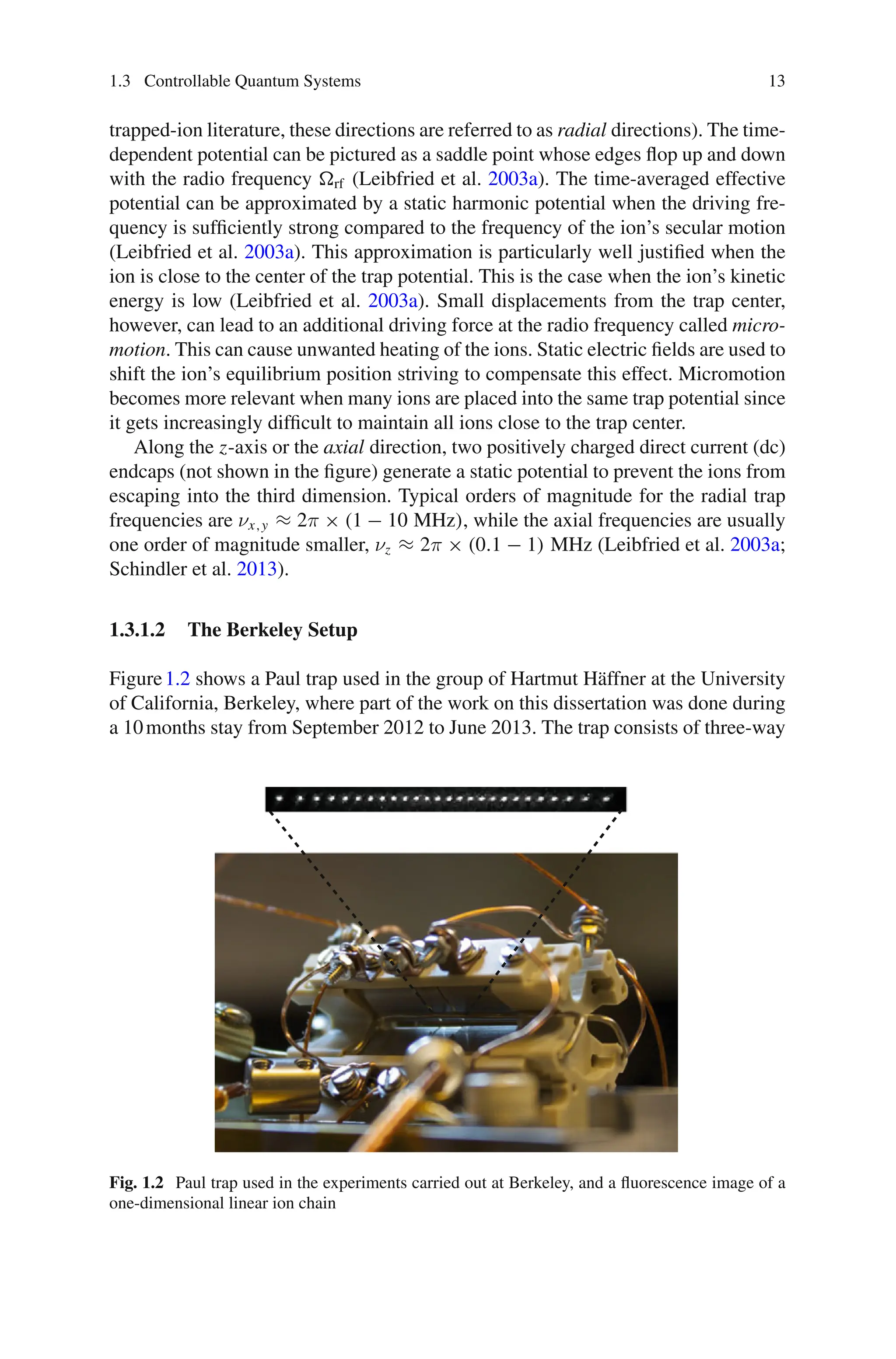 1.3 Controllable Quantum Systems 13
trapped-ion literature, these directions are referred to as radial directions). The time-
dependent potential can be pictured as a saddle point whose edges flop up and down
with the radio frequency rf (Leibfried et al. 2003a). The time-averaged effective
potential can be approximated by a static harmonic potential when the driving fre-
quency is sufficiently strong compared to the frequency of the ion’s secular motion
(Leibfried et al. 2003a). This approximation is particularly well justified when the
ion is close to the center of the trap potential. This is the case when the ion’s kinetic
energy is low (Leibfried et al. 2003a). Small displacements from the trap center,
however, can lead to an additional driving force at the radio frequency called micro-
motion. This can cause unwanted heating of the ions. Static electric fields are used to
shift the ion’s equilibrium position striving to compensate this effect. Micromotion
becomes more relevant when many ions are placed into the same trap potential since
it gets increasingly difficult to maintain all ions close to the trap center.
Along the z-axis or the axial direction, two positively charged direct current (dc)
endcaps (not shown in the figure) generate a static potential to prevent the ions from
escaping into the third dimension. Typical orders of magnitude for the radial trap
frequencies are νx,y ≈ 2π × (1 − 10 MHz), while the axial frequencies are usually
one order of magnitude smaller, νz ≈ 2π × (0.1 − 1) MHz (Leibfried et al. 2003a;
Schindler et al. 2013).
1.3.1.2 The Berkeley Setup
Figure1.2 shows a Paul trap used in the group of Hartmut Häffner at the University
of California, Berkeley, where part of the work on this dissertation was done during
a 10months stay from September 2012 to June 2013. The trap consists of three-way
Fig. 1.2 Paul trap used in the experiments carried out at Berkeley, and a fluorescence image of a
one-dimensional linear ion chain
 