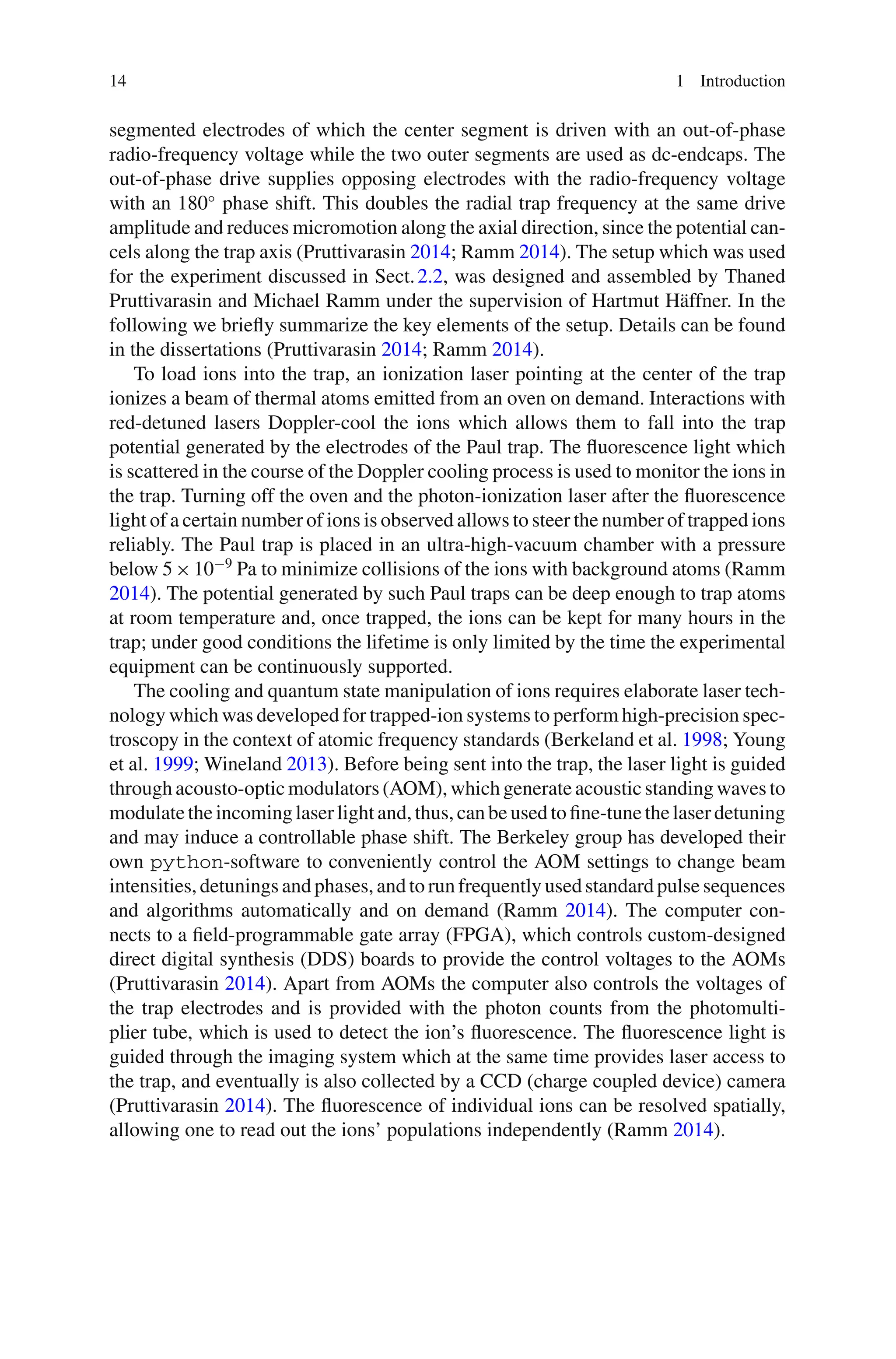 14 1 Introduction
segmented electrodes of which the center segment is driven with an out-of-phase
radio-frequency voltage while the two outer segments are used as dc-endcaps. The
out-of-phase drive supplies opposing electrodes with the radio-frequency voltage
with an 180◦
phase shift. This doubles the radial trap frequency at the same drive
amplitude and reduces micromotion along the axial direction, since the potential can-
cels along the trap axis (Pruttivarasin 2014; Ramm 2014). The setup which was used
for the experiment discussed in Sect.2.2, was designed and assembled by Thaned
Pruttivarasin and Michael Ramm under the supervision of Hartmut Häffner. In the
following we briefly summarize the key elements of the setup. Details can be found
in the dissertations (Pruttivarasin 2014; Ramm 2014).
To load ions into the trap, an ionization laser pointing at the center of the trap
ionizes a beam of thermal atoms emitted from an oven on demand. Interactions with
red-detuned lasers Doppler-cool the ions which allows them to fall into the trap
potential generated by the electrodes of the Paul trap. The fluorescence light which
is scattered in the course of the Doppler cooling process is used to monitor the ions in
the trap. Turning off the oven and the photon-ionization laser after the fluorescence
light of a certain number of ions is observed allows to steer the number of trapped ions
reliably. The Paul trap is placed in an ultra-high-vacuum chamber with a pressure
below 5×10−9
Pa to minimize collisions of the ions with background atoms (Ramm
2014). The potential generated by such Paul traps can be deep enough to trap atoms
at room temperature and, once trapped, the ions can be kept for many hours in the
trap; under good conditions the lifetime is only limited by the time the experimental
equipment can be continuously supported.
The cooling and quantum state manipulation of ions requires elaborate laser tech-
nology which was developed for trapped-ion systems to perform high-precision spec-
troscopy in the context of atomic frequency standards (Berkeland et al. 1998; Young
et al. 1999; Wineland 2013). Before being sent into the trap, the laser light is guided
through acousto-optic modulators (AOM), which generate acoustic standing waves to
modulate the incoming laser light and, thus, can be used to fine-tune the laser detuning
and may induce a controllable phase shift. The Berkeley group has developed their
own python-software to conveniently control the AOM settings to change beam
intensities, detunings and phases, and to run frequently used standard pulse sequences
and algorithms automatically and on demand (Ramm 2014). The computer con-
nects to a field-programmable gate array (FPGA), which controls custom-designed
direct digital synthesis (DDS) boards to provide the control voltages to the AOMs
(Pruttivarasin 2014). Apart from AOMs the computer also controls the voltages of
the trap electrodes and is provided with the photon counts from the photomulti-
plier tube, which is used to detect the ion’s fluorescence. The fluorescence light is
guided through the imaging system which at the same time provides laser access to
the trap, and eventually is also collected by a CCD (charge coupled device) camera
(Pruttivarasin 2014). The fluorescence of individual ions can be resolved spatially,
allowing one to read out the ions’ populations independently (Ramm 2014).
 