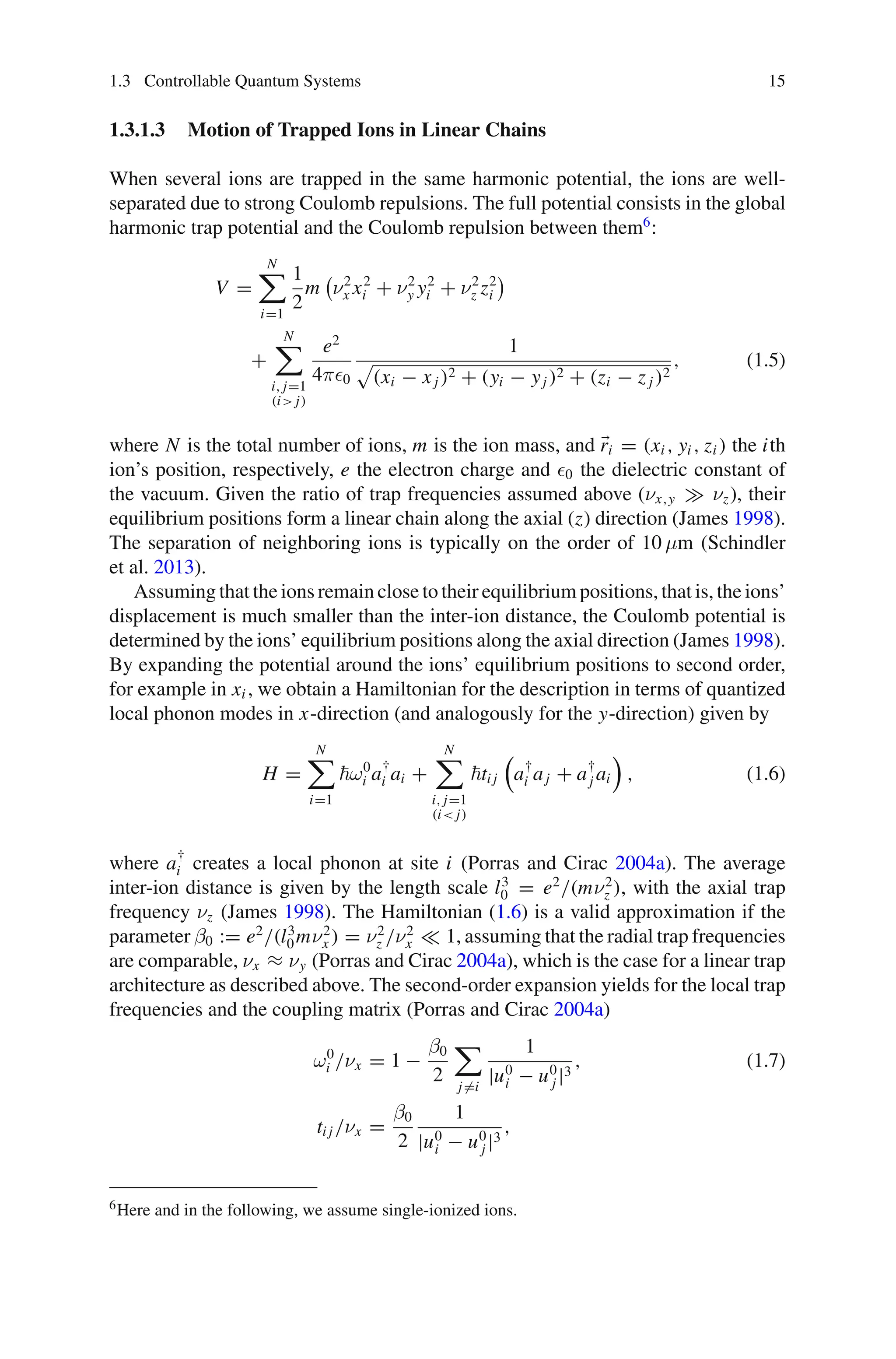 1.3 Controllable Quantum Systems 15
1.3.1.3 Motion of Trapped Ions in Linear Chains
When several ions are trapped in the same harmonic potential, the ions are well-
separated due to strong Coulomb repulsions. The full potential consists in the global
harmonic trap potential and the Coulomb repulsion between them6
:
V =
N

i=1
1
2
m

ν2
x x2
i + ν2
y y2
i + ν2
z z2
i

+
N

i, j=1
(i j)
e2
4π0
1

(xi − xj )2 + (yi − yj )2 + (zi − z j )2
, (1.5)
where N is the total number of ions, m is the ion mass, and ri = (xi , yi , zi ) the ith
ion’s position, respectively, e the electron charge and 0 the dielectric constant of
the vacuum. Given the ratio of trap frequencies assumed above (νx,y νz), their
equilibrium positions form a linear chain along the axial (z) direction (James 1998).
The separation of neighboring ions is typically on the order of 10 μm (Schindler
et al. 2013).
Assuming that the ions remain close to their equilibrium positions, that is, the ions’
displacement is much smaller than the inter-ion distance, the Coulomb potential is
determined by the ions’ equilibrium positions along the axial direction (James 1998).
By expanding the potential around the ions’ equilibrium positions to second order,
for example in xi , we obtain a Hamiltonian for the description in terms of quantized
local phonon modes in x-direction (and analogously for the y-direction) given by
H =
N

i=1
ω0
i a†
i ai +
N

i, j=1
(i j)
ti j

a†
i aj + a†
j ai

, (1.6)
where a†
i creates a local phonon at site i (Porras and Cirac 2004a). The average
inter-ion distance is given by the length scale l3
0 = e2
/(mν2
z ), with the axial trap
frequency νz (James 1998). The Hamiltonian (1.6) is a valid approximation if the
parameter β0 := e2
/(l3
0mν2
x ) = ν2
z /ν2
x 1, assuming that the radial trap frequencies
are comparable, νx ≈ νy (Porras and Cirac 2004a), which is the case for a linear trap
architecture as described above. The second-order expansion yields for the local trap
frequencies and the coupling matrix (Porras and Cirac 2004a)
ω0
i /νx = 1 −
β0
2

j=i
1
|u0
i − u0
j |3
, (1.7)
ti j /νx =
β0
2
1
|u0
i − u0
j |3
,
6Here and in the following, we assume single-ionized ions.
 