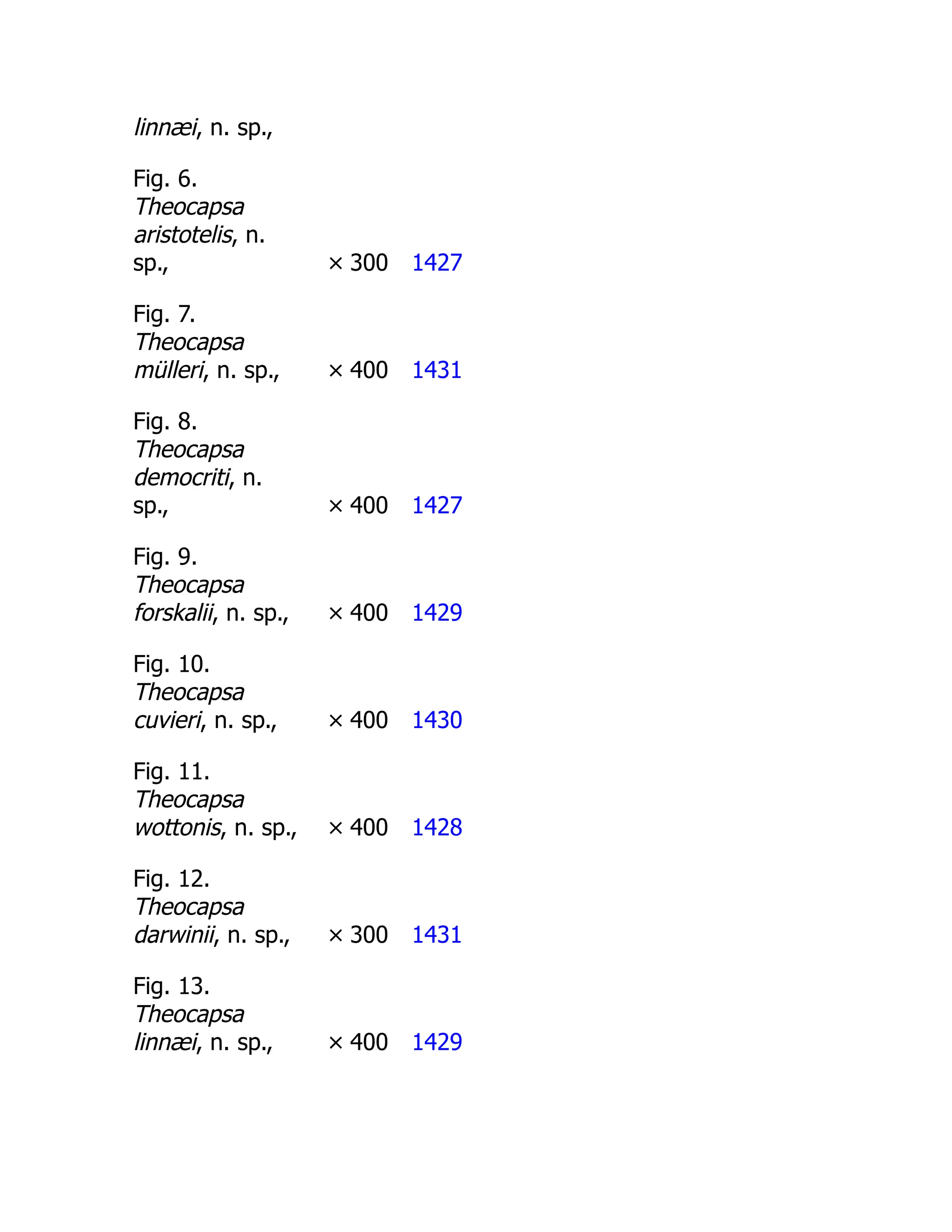 linnæi, n. sp.,
Fig. 6.
Theocapsa
aristotelis, n.
sp., × 300 1427
Fig. 7.
Theocapsa
mülleri, n. sp., × 400 1431
Fig. 8.
Theocapsa
democriti, n.
sp., × 400 1427
Fig. 9.
Theocapsa
forskalii, n. sp., × 400 1429
Fig. 10.
Theocapsa
cuvieri, n. sp., × 400 1430
Fig. 11.
Theocapsa
wottonis, n. sp., × 400 1428
Fig. 12.
Theocapsa
darwinii, n. sp., × 300 1431
Fig. 13.
Theocapsa
linnæi, n. sp., × 400 1429
 