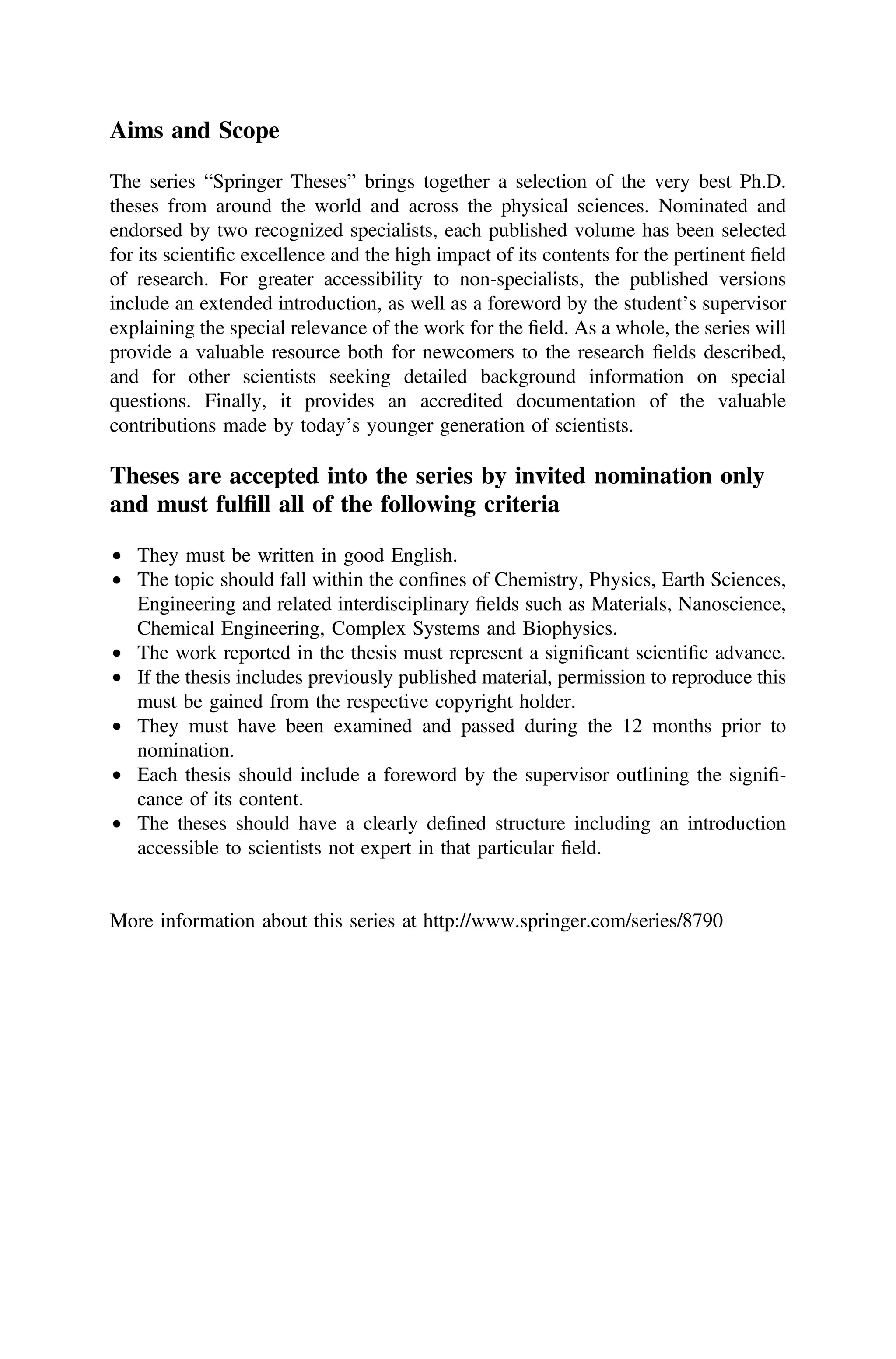 Aims and Scope
The series “Springer Theses” brings together a selection of the very best Ph.D.
theses from around the world and across the physical sciences. Nominated and
endorsed by two recognized specialists, each published volume has been selected
for its scientiﬁc excellence and the high impact of its contents for the pertinent ﬁeld
of research. For greater accessibility to non-specialists, the published versions
include an extended introduction, as well as a foreword by the student’s supervisor
explaining the special relevance of the work for the ﬁeld. As a whole, the series will
provide a valuable resource both for newcomers to the research ﬁelds described,
and for other scientists seeking detailed background information on special
questions. Finally, it provides an accredited documentation of the valuable
contributions made by today’s younger generation of scientists.
Theses are accepted into the series by invited nomination only
and must fulﬁll all of the following criteria
• They must be written in good English.
• The topic should fall within the conﬁnes of Chemistry, Physics, Earth Sciences,
Engineering and related interdisciplinary ﬁelds such as Materials, Nanoscience,
Chemical Engineering, Complex Systems and Biophysics.
• The work reported in the thesis must represent a signiﬁcant scientiﬁc advance.
• If the thesis includes previously published material, permission to reproduce this
must be gained from the respective copyright holder.
• They must have been examined and passed during the 12 months prior to
nomination.
• Each thesis should include a foreword by the supervisor outlining the signiﬁ-
cance of its content.
• The theses should have a clearly deﬁned structure including an introduction
accessible to scientists not expert in that particular ﬁeld.
More information about this series at http://www.springer.com/series/8790
 