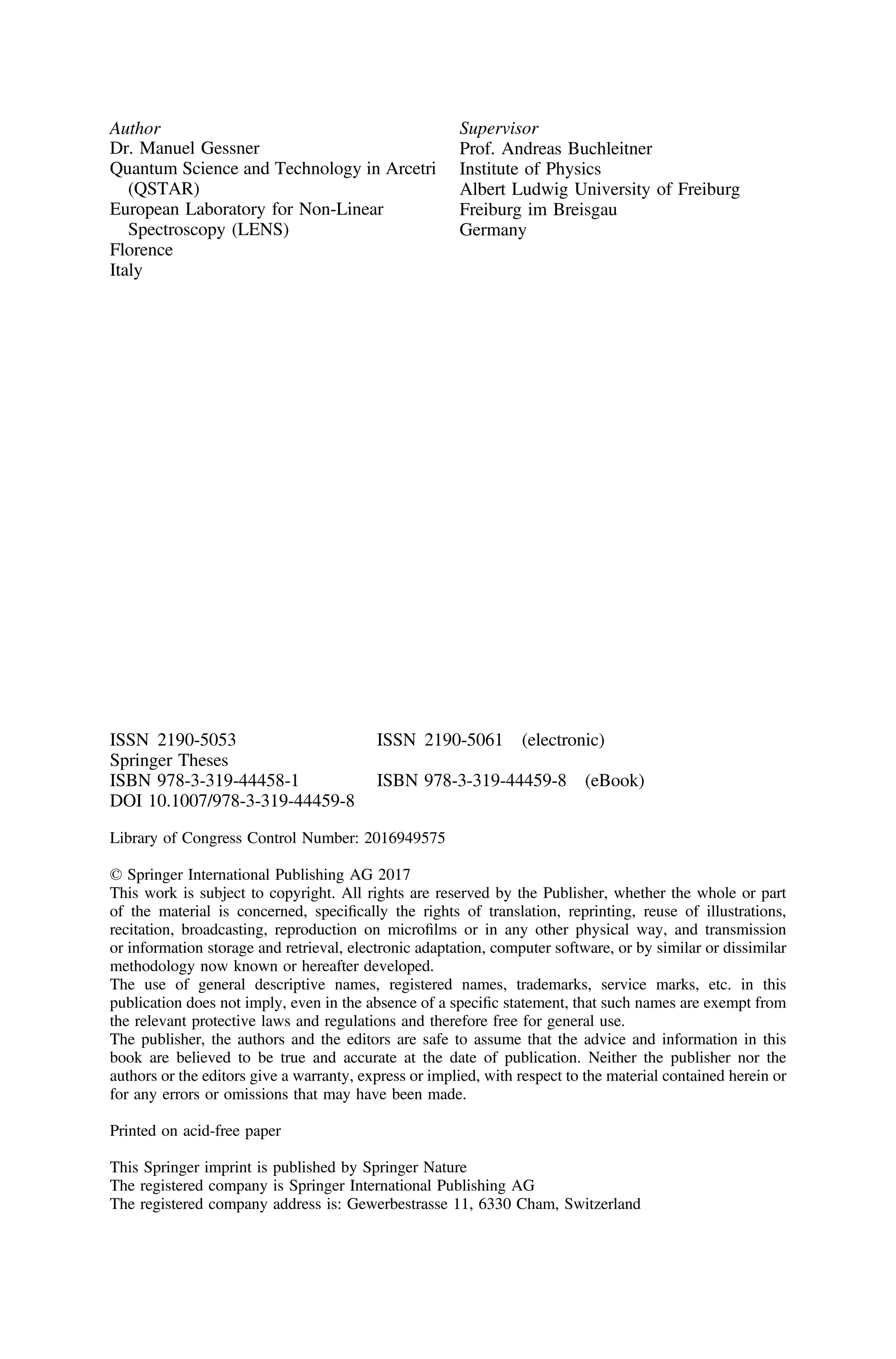 Author
Dr. Manuel Gessner
Quantum Science and Technology in Arcetri
(QSTAR)
European Laboratory for Non-Linear
Spectroscopy (LENS)
Florence
Italy
Supervisor
Prof. Andreas Buchleitner
Institute of Physics
Albert Ludwig University of Freiburg
Freiburg im Breisgau
Germany
ISSN 2190-5053 ISSN 2190-5061 (electronic)
Springer Theses
ISBN 978-3-319-44458-1 ISBN 978-3-319-44459-8 (eBook)
DOI 10.1007/978-3-319-44459-8
Library of Congress Control Number: 2016949575
© Springer International Publishing AG 2017
This work is subject to copyright. All rights are reserved by the Publisher, whether the whole or part
of the material is concerned, speciﬁcally the rights of translation, reprinting, reuse of illustrations,
recitation, broadcasting, reproduction on microﬁlms or in any other physical way, and transmission
or information storage and retrieval, electronic adaptation, computer software, or by similar or dissimilar
methodology now known or hereafter developed.
The use of general descriptive names, registered names, trademarks, service marks, etc. in this
publication does not imply, even in the absence of a speciﬁc statement, that such names are exempt from
the relevant protective laws and regulations and therefore free for general use.
The publisher, the authors and the editors are safe to assume that the advice and information in this
book are believed to be true and accurate at the date of publication. Neither the publisher nor the
authors or the editors give a warranty, express or implied, with respect to the material contained herein or
for any errors or omissions that may have been made.
Printed on acid-free paper
This Springer imprint is published by Springer Nature
The registered company is Springer International Publishing AG
The registered company address is: Gewerbestrasse 11, 6330 Cham, Switzerland
 