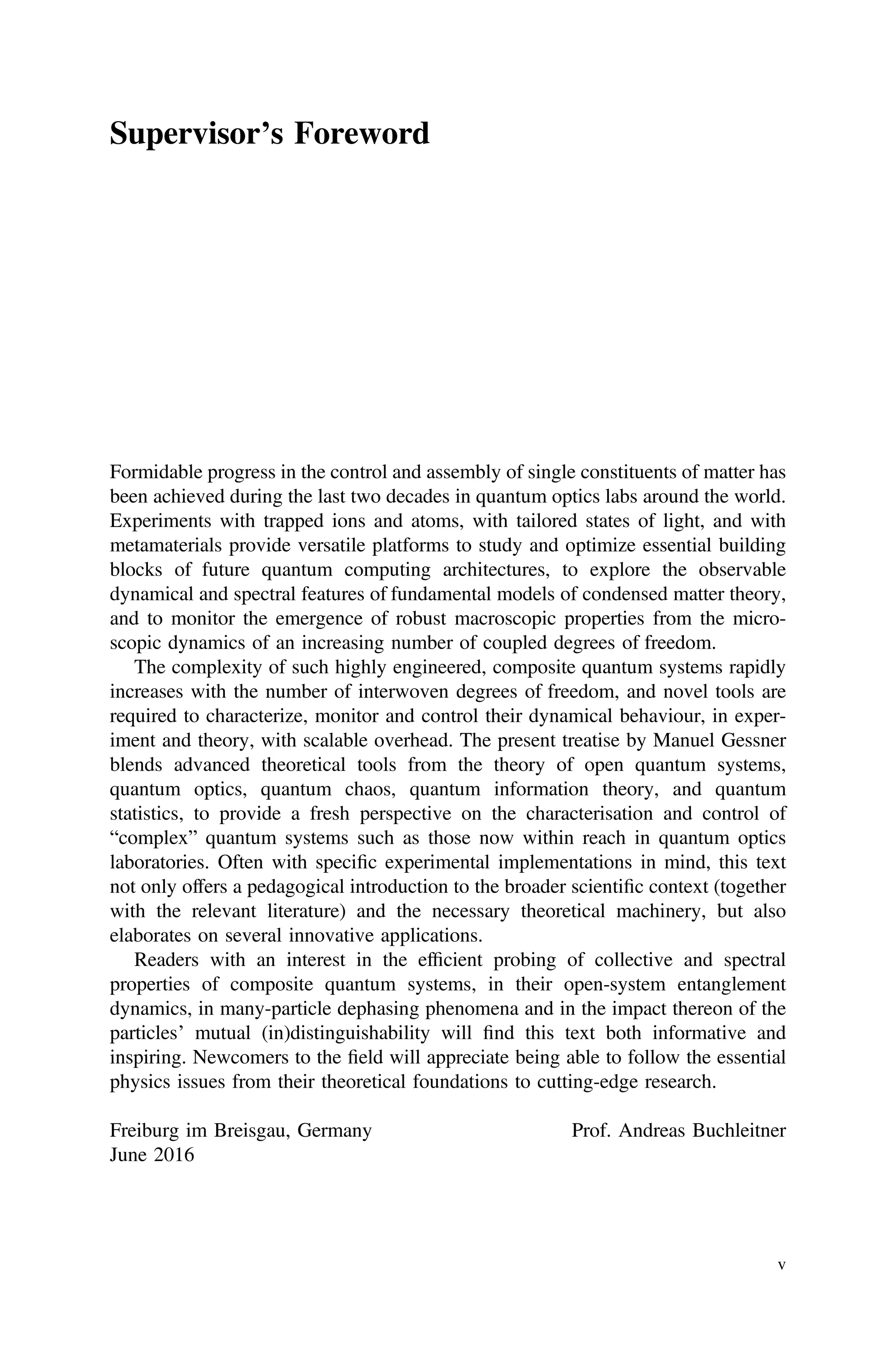 Supervisor’s Foreword
Formidable progress in the control and assembly of single constituents of matter has
been achieved during the last two decades in quantum optics labs around the world.
Experiments with trapped ions and atoms, with tailored states of light, and with
metamaterials provide versatile platforms to study and optimize essential building
blocks of future quantum computing architectures, to explore the observable
dynamical and spectral features of fundamental models of condensed matter theory,
and to monitor the emergence of robust macroscopic properties from the micro-
scopic dynamics of an increasing number of coupled degrees of freedom.
The complexity of such highly engineered, composite quantum systems rapidly
increases with the number of interwoven degrees of freedom, and novel tools are
required to characterize, monitor and control their dynamical behaviour, in exper-
iment and theory, with scalable overhead. The present treatise by Manuel Gessner
blends advanced theoretical tools from the theory of open quantum systems,
quantum optics, quantum chaos, quantum information theory, and quantum
statistics, to provide a fresh perspective on the characterisation and control of
“complex” quantum systems such as those now within reach in quantum optics
laboratories. Often with speciﬁc experimental implementations in mind, this text
not only offers a pedagogical introduction to the broader scientiﬁc context (together
with the relevant literature) and the necessary theoretical machinery, but also
elaborates on several innovative applications.
Readers with an interest in the efﬁcient probing of collective and spectral
properties of composite quantum systems, in their open-system entanglement
dynamics, in many-particle dephasing phenomena and in the impact thereon of the
particles’ mutual (in)distinguishability will ﬁnd this text both informative and
inspiring. Newcomers to the ﬁeld will appreciate being able to follow the essential
physics issues from their theoretical foundations to cutting-edge research.
Freiburg im Breisgau, Germany Prof. Andreas Buchleitner
June 2016
v
 