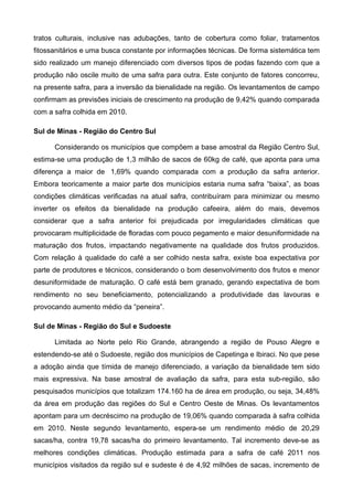 tratos culturais, inclusive nas adubações, tanto de cobertura como foliar, tratamentos
fitossanitários e uma busca constante por informações técnicas. De forma sistemática tem
sido realizado um manejo diferenciado com diversos tipos de podas fazendo com que a
produção não oscile muito de uma safra para outra. Este conjunto de fatores concorreu,
na presente safra, para a inversão da bienalidade na região. Os levantamentos de campo
confirmam as previsões iniciais de crescimento na produção de 9,42% quando comparada
com a safra colhida em 2010.

Sul de Minas - Região do Centro Sul

      Considerando os municípios que compõem a base amostral da Região Centro Sul,
estima-se uma produção de 1,3 milhão de sacos de 60kg de café, que aponta para uma
diferença a maior de 1,69% quando comparada com a produção da safra anterior.
Embora teoricamente a maior parte dos municípios estaria numa safra “baixa”, as boas
condições climáticas verificadas na atual safra, contribuíram para minimizar ou mesmo
inverter os efeitos da bienalidade na produção cafeeira, além do mais, devemos
considerar que a safra anterior foi prejudicada por irregularidades climáticas que
provocaram multiplicidade de floradas com pouco pegamento e maior desuniformidade na
maturação dos frutos, impactando negativamente na qualidade dos frutos produzidos.
Com relação à qualidade do café a ser colhido nesta safra, existe boa expectativa por
parte de produtores e técnicos, considerando o bom desenvolvimento dos frutos e menor
desuniformidade de maturação. O café está bem granado, gerando expectativa de bom
rendimento no seu beneficiamento, potencializando a produtividade das lavouras e
provocando aumento médio da “peneira”.

Sul de Minas - Região do Sul e Sudoeste

      Limitada ao Norte pelo Rio Grande, abrangendo a região de Pouso Alegre e
estendendo-se até o Sudoeste, região dos municípios de Capetinga e Ibiraci. No que pese
a adoção ainda que tímida de manejo diferenciado, a variação da bienalidade tem sido
mais expressiva. Na base amostral de avaliação da safra, para esta sub-região, são
pesquisados municípios que totalizam 174.160 ha de área em produção, ou seja, 34,48%
da área em produção das regiões do Sul e Centro Oeste de Minas. Os levantamentos
apontam para um decréscimo na produção de 19,06% quando comparada à safra colhida
em 2010. Neste segundo levantamento, espera-se um rendimento médio de 20,29
sacas/ha, contra 19,78 sacas/ha do primeiro levantamento. Tal incremento deve-se as
melhores condições climáticas. Produção estimada para a safra de café 2011 nos
municípios visitados da região sul e sudeste é de 4,92 milhões de sacas, incremento de
 
