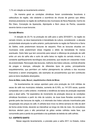 1,1% em relação ao levantamento anterior.

      De maneira geral as condições climáticas foram consideradas favoráveis à
cafeicultura da região, não obstante a ocorrência de chuvas de granizo que afetou
diversos produtores na região de confluência dos municípios de Nova Resende, Carmo do
Rio Claro, Conceição da Aparecida, Alpinópolis e Bom Jesus da Penha, causando
severos danos a suas lavouras.

Cerrado Mineiro

      A redução de 23,1% na produção de café para a safra 2010/2011, na região do
cerrado mineiro, se deve basicamente à bienalidade da cultura, considerando a elevada
produtividade alcançada na safra anterior, particularmente na região de Patrocínio e Serra
do Salitre, onde predominam lavouras de sequeiro. Para as lavouras situadas em
municípios onde predominam áreas irrigadas o efeito da bienalidade foi menos
acentuado. Outro fator que tem concorrido para reduzir a diferença da produção de café
entre um ano de safra alta e outro de safra baixa na região do cerrado mineiro, é o
constante aperfeiçoamento tecnólogico dos produtores, que resulta em crescentes níveis
de produtividade. Renovação das lavouras, melhoria dos tratos culturais, controle eficiente
de pragas e doenças, utilização de diferentes tipos de podas, principalmente
esqueletamentos, que permitem um melhor planejamento da colheita e dos recursos
financeiros a serem empregados, são exemplos de procedimentos que tem contribuído
para os bons resultados alcançados.

Zona da Mata, Leste, Mucuri, Jequitinhonha e Norte de Minas

      Os levantamentos de campo apontam para uma produção de 2,44 milhões de
sacas de café nos municípios visitados, aumento de 6,16%, ou 141.575 sacas, quando
comparada com a safra anterior, invertendo a tendência da baixa da produção esperada
para a atual safra. Tal expectativa de incremento da produção deve-se às condições
climáticas favoráveis a partir do mês de outubro, às duas boas floradas ocorridas em
grande parte das lavouras da região, e à retomada dos tratos culturais incentivados pela
recuperação dos preços do café. A colheita teve início na última semana do mês de abril
de forma ainda tímida, devendo se intensificar ao longo do mês de maio. Os consultores
técnicos alertam para o alto percentual de grãos verdes colhidos nesta fase, que
concorrerão para a perda da quantidade e da qualidade da bebida do café colhido.

5.2 - ESPÍRITO SANTO
        Nesse segundo levantamento, a previsão para a safra 2011 no Estado, indica
 