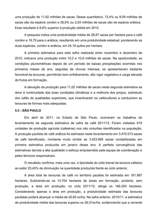 uma produção de 11,02 milhões de sacas. Desse quantitativo, 73,4% ou 8,09 milhões de
sacas são da espécie conilon e 26,6% ou 2,93 milhões de sacas são da espécie arábica.
Esse resultado é 8,6% superior à produção obtida em 2010.

      A pesquisa indica uma produtividade média de 28,87 sacas por hectare para o café
conilon e 16,70 para o arábica, resultando em uma produtividade estadual, ponderando as
duas espécies, conilon e arábica, em 24,18 quilos por hectare.

      A primeira estimativa para esta safra realizada entre novembro e dezembro de
2010, indicava uma produção entre 10,2 e 10,8 milhões de sacas. Na oportunidade, as
condições pluviométricas depois de um período de baixas precipitações ocorridas nos
primeiros meses de ano, seguidas de chuvas intensas, se apresentavam bastante
favorável às lavouras, permitindo bom enfolhamento, alto vigor vegetativo e carga elevada
de frutos em formação.

      A elevação da produção para 11,02 milhões de sacas nesta segunda estimativa se
deve à continuidade das boas condições climáticas e a melhoria dos preços, sobretudo
dos cafés de qualidades superiores, que incentivaram os cafeicultores a conduzirem as
lavouras de formas mais adequadas.

5.3 - SÃO PAULO

      Em abril de 2011, no Estado de São Paulo, ocorreram os trabalhos de
levantamento da segunda estimativa de safra de café 2011/12. Foram visitadas 619
unidades de produção agrícola (cafeeiras) nos oito cinturões identificados na população.
A produção paulista de café arábica foi estimada neste levantamento em 3.475.073 sacas
de café beneficiado, montante muito similar as 3.423.895 sacas contabilizadas em
primeira estimativa produzida em janeiro desse ano. A perfeita convergência das
estimativas denota a alta qualidade o esforço empreendido pela equipe de coordenação e
pelos técnicos responsáveis.

      O resultado confirma, mais uma vez, a tipicidade do ciclo bienal da lavoura cafeeira
ao exibir 25,45% de diminuição na quantidade produzida frente ao ciclo anterior.

      A área total de lavouras de café no território paulista foi estimada em 181.987
hectares. Subtraindo-se os 13.704 hectares de áreas em formação, portanto, sem
produção, a área em produção, no ciclo 2011/12, atinge os 168.283 hectares.
Considerando apenas a área em produção, a produtividade estimada das lavouras
paulistas poderá alcançar a média de 20,65 sc/ha. Na safra anterior, 2010/11, a estimativa
de produtividade média das lavouras superou os 26,51sc/ha, evidenciando que a corrente
 