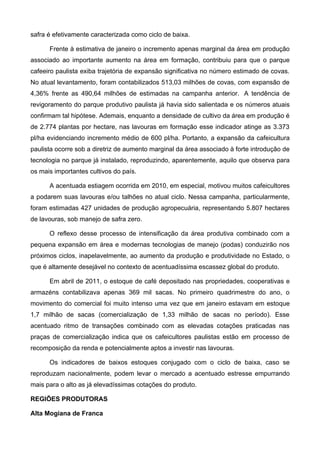 safra é efetivamente caracterizada como ciclo de baixa.

      Frente à estimativa de janeiro o incremento apenas marginal da área em produção
associado ao importante aumento na área em formação, contribuiu para que o parque
cafeeiro paulista exiba trajetória de expansão significativa no número estimado de covas.
No atual levantamento, foram contabilizados 513,03 milhões de covas, com expansão de
4,36% frente as 490,64 milhões de estimadas na campanha anterior. A tendência de
revigoramento do parque produtivo paulista já havia sido salientada e os números atuais
confirmam tal hipótese. Ademais, enquanto a densidade de cultivo da área em produção é
de 2.774 plantas por hectare, nas lavouras em formação esse indicador atinge as 3.373
pl/ha evidenciando incremento médio de 600 pl/ha. Portanto, a expansão da cafeicultura
paulista ocorre sob a diretriz de aumento marginal da área associado à forte introdução de
tecnologia no parque já instalado, reproduzindo, aparentemente, aquilo que observa para
os mais importantes cultivos do país.

      A acentuada estiagem ocorrida em 2010, em especial, motivou muitos cafeicultores
a podarem suas lavouras e/ou talhões no atual ciclo. Nessa campanha, particularmente,
foram estimadas 427 unidades de produção agropecuária, representando 5.807 hectares
de lavouras, sob manejo de safra zero.

      O reflexo desse processo de intensificação da área produtiva combinado com a
pequena expansão em área e modernas tecnologias de manejo (podas) conduzirão nos
próximos ciclos, inapelavelmente, ao aumento da produção e produtividade no Estado, o
que é altamente desejável no contexto de acentuadíssima escassez global do produto.

      Em abril de 2011, o estoque de café depositado nas propriedades, cooperativas e
armazéns contabilizava apenas 369 mil sacas. No primeiro quadrimestre do ano, o
movimento do comercial foi muito intenso uma vez que em janeiro estavam em estoque
1,7 milhão de sacas (comercialização de 1,33 milhão de sacas no período). Esse
acentuado ritmo de transações combinado com as elevadas cotações praticadas nas
praças de comercialização indica que os cafeicultores paulistas estão em processo de
recomposição da renda e potencialmente aptos a investir nas lavouras.

      Os indicadores de baixos estoques conjugado com o ciclo de baixa, caso se
reproduzam nacionalmente, podem levar o mercado a acentuado estresse empurrando
mais para o alto as já elevadíssimas cotações do produto.

REGIÕES PRODUTORAS

Alta Mogiana de Franca
 