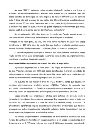 Na safra 2011/12, estima-se colher no principal cinturão paulista a quantidade de
1.058.801 sacas de café beneficiado. Frente à safra anterior em que se obteve 1.668.249
sacas, constata-se diminuição na oferta regional de mais de 600 mil sacas no corrente
ciclo. A área total sob lavouras de café saltou dos 51,5 mil hectares contabilizados em
janeiro, para os 55,9 no atual. Sob maior área e com produção significativamente menor,
o resultado não pode ser outro, senão o de queda da produtividade estimada que atingiu
apenas as 20,9 sc/ha, contra as mais de 32 sc/ha do ciclo anterior.

      Aproximadamente, 38% das áreas em formação no Estado, encontram-se no
cinturão francano. A densidade de cultivo média estimada para as áreas em

formação foi de 3.990 pl/ha, ou seja, 600 pl/ha acima da média do Estado das áreas
congêneres e 1.200 pl/ha além da média das área total em produção paulistas. Assim,
está-se diante de plantios adensados com tecnologia de ponta sendo empregada.

      O padrão empresarial com que as lavouras são habitualmente conduzidas nessa
região permite prever que a concentração regional da oferta tende a se ampliar com maior
quantidade procedente desse pólo produtor.

Montanhas da Mantiqueira de São João da Boa Vista e Mogi Mirim

      A produção esperada para a safra 2011/12 na região da mantiqueira de São João
da Boa Vista foi estimada em 1.009.398 sacas beneficiadas. A menor severidade da
estiagem ocorrida em 2010 nesse cinturão possibilita, nessa safra, uma produção muito
similar aquela observada na maior região produtora do Estado.

      As lavouras de café recobrem área de 44.273 hectares, sendo que aquelas em
condição economicamente produtiva somam 42.250ha. Trata-se do segundo mais
importante cinturão cafeeiro do Estado e a produção somente conseguiu superar os 1
milhão de sacas, em decorrência da elevada produtividade próxima das 24 sc/ha.

      Nesse cinturão são encontrados talhões com cafezais de elevada idade e
demandando tecnologias de manejo que os revigore. Por essa razão é nesse cinturão que
se situam 2.573 ha de cafezais sob safra zero dos 5.807 ha nesse manejo no Estado. Tal
procedimento agronômico prepara essas lavouras uma maior produtividade que deve ser
amparada por outros investimentos (adubação, calagem, tratos fitossanitários) que as
atuais boas cotações permitem ao cafeicultor realizar.

      No cinturão bragantino temos uma realidade em muito similar a observada da outra
metade da Mantiqueira Paulista com cafezais já antigos e em largos espaçamentos. Com
área estimada em 7.727 ha de cafezais, dos quais 7.095 ha em produção, esse cinturão
 