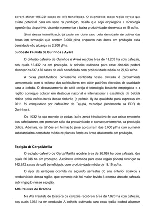 deverá ofertar 106.238 sacas de café beneficiado. O diagnóstico dessa região revela que
existe potencial para um salto na produção, desde que seja empregada a tecnologia
agronômica disponível, visando incrementar a baixa produtividade observada de15 sc/ha.

      Sinal dessa intensificação já pode ser observado pela densidade de cultivo das
áreas em formação que contém 3.000 pl/ha enquanto nas áreas em produção essa
densidade não alcança as 2.200 pl/ha.

Sudoeste Paulista de Ourinhos e Avaré

      O cinturão cafeeiro de Ourinhos e Avaré recobre área de 18.203 ha com cafezais,
dos quais 16.432 ha em produção. A colheita estimada para esse cinturão poderá
alcançar os 337.476 sacas de café beneficiado com produtividade média de 20,53 sc/ha.

      A baixa produtividade comumente verificada nesse cinturão é parcialmente
compensada com o esforço dos cafeicultores em obter padrões elevados de qualidade
para a bebida. O descascamento de café cereja é tecnologia bastante empregada e a
região consegue colocar em destaque nacional e internacional a excelência da bebida
obtida pelos cafeicultores desse cinturão (o prêmio illy de qualidade para espresso em
2011 foi conquistado por cafeicultor de Tejupá, município pertencente da EDR de
Ourinhos).

      Os 1.032 ha sob manejo de podas (safra zero) é indicativo de que existe empenho
dos cafeicultores em promover salto da produtividade e, consequentemente, da produção
obtida. Ademais, os talhões em formação já se aproximam das 3.000 pl/ha com aumento
substancial na densidade média de plantas frente as áreas atualmente em produção.



Espigão de Garça/Marília

      O espigão cafeeiro de Garça/Marília recobre área de 26.985 ha com cafezais, dos
quais 26.046 ha em produção. A colheita estimada para essa região poderá alcançar os
442.612 sacas de café beneficiado, com produtividade média de 18,15 sc/ha.

      O rigor da estiagem ocorrida no segundo semestre do ano anterior abaixou a
produtividade dessa região, que somente não foi maior devido à extensa área de cafezais
sob irrigação nesse espigão.

Alta Paulista de Dracena

      Na Alta Paulista de Dracena os cafezais recobrem área de 7.920 ha com cafezais,
dos quais 7.063 ha em produção. A colheita estimada para essa região poderá alcançar
 