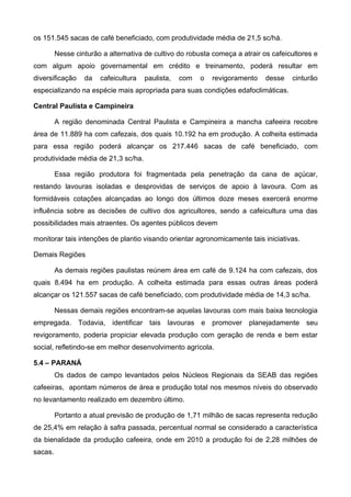os 151.545 sacas de café beneficiado, com produtividade média de 21,5 sc/há.

         Nesse cinturão a alternativa de cultivo do robusta começa a atrair os cafeicultores e
com algum apoio governamental em crédito e treinamento, poderá resultar em
diversificação    da   cafeicultura   paulista,   com   o   revigoramento    desse   cinturão
especializando na espécie mais apropriada para suas condições edafoclimáticas.

Central Paulista e Campineira

         A região denominada Central Paulista e Campineira a mancha cafeeira recobre
área de 11.889 ha com cafezais, dos quais 10.192 ha em produção. A colheita estimada
para essa região poderá alcançar os 217.446 sacas de café beneficiado, com
produtividade média de 21,3 sc/ha.

         Essa região produtora foi fragmentada pela penetração da cana de açúcar,
restando lavouras isoladas e desprovidas de serviços de apoio à lavoura. Com as
formidáveis cotações alcançadas ao longo dos últimos doze meses exercerá enorme
influência sobre as decisões de cultivo dos agricultores, sendo a cafeicultura uma das
possibilidades mais atraentes. Os agentes públicos devem

monitorar tais intenções de plantio visando orientar agronomicamente tais iniciativas.

Demais Regiões

         As demais regiões paulistas reúnem área em café de 9.124 ha com cafezais, dos
quais 8.494 ha em produção. A colheita estimada para essas outras áreas poderá
alcançar os 121.557 sacas de café beneficiado, com produtividade média de 14,3 sc/ha.

         Nessas demais regiões encontram-se aquelas lavouras com mais baixa tecnologia
empregada. Todavia, identificar tais lavouras e promover planejadamente seu
revigoramento, poderia propiciar elevada produção com geração de renda e bem estar
social, refletindo-se em melhor desenvolvimento agrícola.

5.4 – PARANÁ
         Os dados de campo levantados pelos Núcleos Regionais da SEAB das regiões
cafeeiras, apontam números de área e produção total nos mesmos níveis do observado
no levantamento realizado em dezembro último.

         Portanto a atual previsão de produção de 1,71 milhão de sacas representa redução
de 25,4% em relação à safra passada, percentual normal se considerado a característica
da bienalidade da produção cafeeira, onde em 2010 a produção foi de 2,28 milhões de
sacas.
 