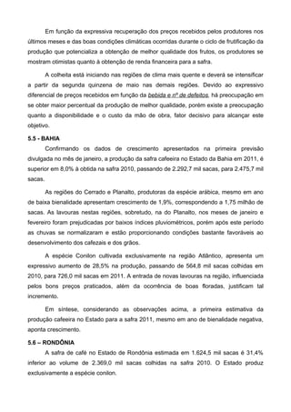 Em função da expressiva recuperação dos preços recebidos pelos produtores nos
últimos meses e das boas condições climáticas ocorridas durante o ciclo de frutificação da
produção que potencializa a obtenção de melhor qualidade dos frutos, os produtores se
mostram otimistas quanto à obtenção de renda financeira para a safra.

         A colheita está iniciando nas regiões de clima mais quente e deverá se intensificar
a partir da segunda quinzena de maio nas demais regiões. Devido ao expressivo
diferencial de preços recebidos em função da bebida e nº de defeitos, há preocupação em
se obter maior percentual da produção de melhor qualidade, porém existe a preocupação
quanto a disponibilidade e o custo da mão de obra, fator decisivo para alcançar este
objetivo.

5.5 - BAHIA
         Confirmando os dados de crescimento apresentados na primeira previsão
divulgada no mês de janeiro, a produção da safra cafeeira no Estado da Bahia em 2011, é
superior em 8,0% à obtida na safra 2010, passando de 2.292,7 mil sacas, para 2.475,7 mil
sacas.

         As regiões do Cerrado e Planalto, produtoras da espécie arábica, mesmo em ano
de baixa bienalidade apresentam crescimento de 1,9%, correspondendo a 1,75 milhão de
sacas. As lavouras nestas regiões, sobretudo, na do Planalto, nos meses de janeiro e
fevereiro foram prejudicadas por baixos índices pluviométricos, porém após este período
as chuvas se normalizaram e estão proporcionando condições bastante favoráveis ao
desenvolvimento dos cafezais e dos grãos.

         A espécie Conilon cultivada exclusivamente na região Atlântico, apresenta um
expressivo aumento de 28,5% na produção, passando de 564,8 mil sacas colhidas em
2010, para 726,0 mil sacas em 2011. A entrada de novas lavouras na região, influenciada
pelos bons preços praticados, além da ocorrência de boas floradas, justificam tal
incremento.

         Em síntese, considerando as observações acima, a primeira estimativa da
produção cafeeira no Estado para a safra 2011, mesmo em ano de bienalidade negativa,
aponta crescimento.

5.6 – RONDÔNIA
         A safra de café no Estado de Rondônia estimada em 1.624,5 mil sacas é 31,4%
inferior ao volume de 2.369,0 mil sacas colhidas na safra 2010. O Estado produz
exclusivamente a espécie conilon.
 