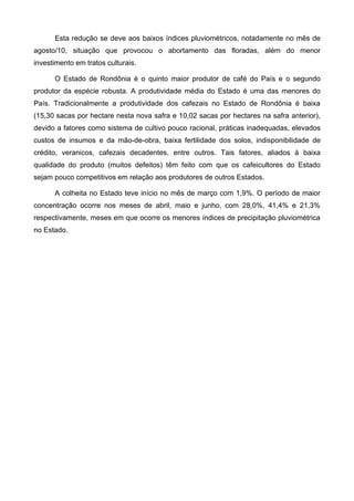 Esta redução se deve aos baixos índices pluviométricos, notadamente no mês de
agosto/10, situação que provocou o abortamento das floradas, além do menor
investimento em tratos culturais.

      O Estado de Rondônia é o quinto maior produtor de café do País e o segundo
produtor da espécie robusta. A produtividade média do Estado é uma das menores do
País. Tradicionalmente a produtividade dos cafezais no Estado de Rondônia é baixa
(15,30 sacas por hectare nesta nova safra e 10,02 sacas por hectares na safra anterior),
devido a fatores como sistema de cultivo pouco racional, práticas inadequadas, elevados
custos de insumos e da mão-de-obra, baixa fertilidade dos solos, indisponibilidade de
crédito, veranicos, cafezais decadentes, entre outros. Tais fatores, aliados à baixa
qualidade do produto (muitos defeitos) têm feito com que os cafeicultores do Estado
sejam pouco competitivos em relação aos produtores de outros Estados.

      A colheita no Estado teve início no mês de março com 1,9%. O período de maior
concentração ocorre nos meses de abril, maio e junho, com 28,0%, 41,4% e 21,3%
respectivamente, meses em que ocorre os menores índices de precipitação pluviométrica
no Estado.
 