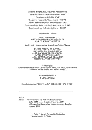 Ministério da Agricultura, Pecuária e Abastecimento
               Secretaria de Produção e Agroenergia – SPAE
                       Departamento do Café – DCAF
              Companhia Nacional de Abastecimento – CONAB
             Diretoria de Política Agrícola e Informações – DIPAI
          Superintendência de Informações do Agronegócio – SUINF
              Superintendência de Gestão da Oferta – SUGOF


                           Responsáveis Técnicos

                        SILVIO ISOPO PORTO
                 AIRTON CAMARGO PACHECO DA SILVA
                     CARLOS ROBERTO BESTÉTTI

          Gerência de Levantamento e Avaliação de Safra – GEASA

                     ELEDON PEREIRA DE OLIVEIRA
                    FRANCISCO DAS CHAGAS COSTA
                   JOSÉ CAVALCANTE DE NEGREIROS
                     JUAREZ BATISTA DE OLIVEIRA
                  MARIA BEATRIZ ARAÚJO DE ALMEIDA
                     ROBERTO ALVES DE ANDRADE



                              Colaboração:
Superintendências de Minas Gerais, Espírito Santo, São Paulo, Paraná, Bahia,
              Rondônia, Rio de Janeiro, Pará e Mato Grosso.


                            Projeto Visual Gráfico
                             THAÍS LORENZINI


    Ficha Catalográfica: ADELINA MARIA RODRIGUES – CRB 1/1739




 633.61
 C212       Acompanhamento da Safra Brasileira Café
              Safra 2011 segunda estimativa, maio/2011
              / Companhia Nacional de Abastecimento. - Brasília:
              Conab, 2011



                 1. Café. 2. Safra. I. Companhia Nacional de
                 Abastecimento. II. Título.
 
