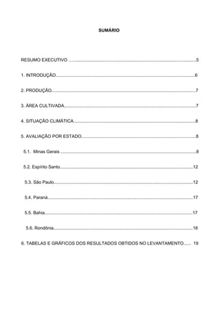 SUMÁRIO




RESUMO EXECUTIVO …....................................................................................................5


1. INTRODUÇÃO.................................................................................................................6


2. PRODUÇÃO.....................................................................................................................7


3. ÁREA CULTIVADA...........................................................................................................7


4. SITUAÇÃO CLIMÁTICA...................................................................................................8


5. AVALIAÇÃO POR ESTADO.............................................................................................8


 5.1. Minas Gerais ..............................................................................................................8


 5.2. Espírito Santo............................................................................................................12


  5.3. São Paulo.................................................................................................................12


  5.4. Paraná......................................................................................................................17


  5.5. Bahia........................................................................................................................17


   5.6. Rondônia.................................................................................................................18


6. TABELAS E GRÁFICOS DOS RESULTADOS OBTIDOS NO LEVANTAMENTO...... 19
 