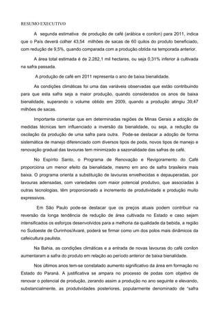 RESUMO EXECUTIVO

       A segunda estimativa de produção de café (arábica e conilon) para 2011, indica
que o País deverá colher 43,54 milhões de sacas de 60 quilos do produto beneficiado,
com redução de 9,5%, quando comparada com a produção obtida na temporada anterior.

       A área total estimada é de 2.282,1 mil hectares, ou seja 0,31% inferior à cultivada
na safra passada.

       A produção de café em 2011 representa o ano de baixa bienalidade.

       As condições climáticas foi uma das variáveis observadas que estão contribuindo
para que esta safra seja a maior produção, quando considerados os anos de baixa
bienalidade, superando o volume obtido em 2009, quando a produção atingiu 39,47
milhões de sacas.

       Importante comentar que em determinadas regiões de Minas Gerais a adoção de
medidas técnicas tem influenciado a inversão da bienalidade, ou seja, a redução da
oscilação da produção de uma safra para outra. Pode-se destacar a adoção de forma
sistemática de manejo diferenciado com diversos tipos de poda, novos tipos de manejo e
renovação gradual das lavouras tem minimizado a sazonalidade das safras de café.

       No Espírito Santo, o Programa de Renovação e Revigoramento do Café
proporciona um menor efeito da bienalidade, mesmo em ano de safra brasileira mais
baixa. O programa orienta a substituição de lavouras envelhecidas e depauperadas, por
lavouras adensadas, com variedades com maior potencial produtivo, que associadas à
outras tecnologias, têm proporcionado a incremento de produtividade e produção muito
expressivos.

        Em São Paulo pode-se destacar que os preços atuais podem contribuir na
reversão da longa tendência de redução de área cultivada no Estado e caso sejam
intensificados os esforços desenvolvidos para a melhoria da qualidade da bebida, a região
no Sudoeste de Ourinhos/Avaré, poderá se firmar como um dos polos mais dinâmicos da
cafeicultura paulista.

       Na Bahia, as condições climáticas e a entrada de novas lavouras do café conilon
aumentaram a safra do produto em relação ao período anterior de baixa bienalidade.

       Nos últimos anos tem-se constatado aumento significativo da área em formação no
Estado do Paraná. A justificativa se ampara no processo de podas com objetivo de
renovar o potencial de produção, zerando assim a produção no ano seguinte e elevando,
substancialmente, as produtividades posteriores, popularmente denominado de “safra
 