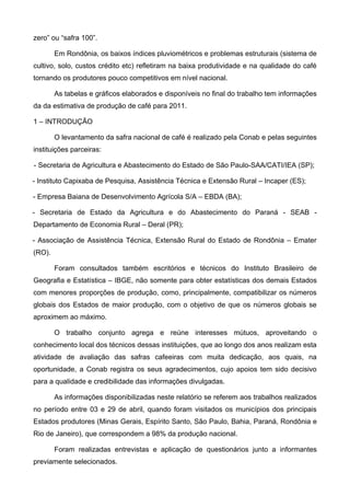 zero” ou “safra 100”.

        Em Rondônia, os baixos índices pluviométricos e problemas estruturais (sistema de
cultivo, solo, custos crédito etc) refletiram na baixa produtividade e na qualidade do café
tornando os produtores pouco competitivos em nível nacional.

        As tabelas e gráficos elaborados e disponíveis no final do trabalho tem informações
da da estimativa de produção de café para 2011.

1 – INTRODUÇÃO

        O levantamento da safra nacional de café é realizado pela Conab e pelas seguintes
instituições parceiras:

- Secretaria de Agricultura e Abastecimento do Estado de São Paulo-SAA/CATI/IEA (SP);

- Instituto Capixaba de Pesquisa, Assistência Técnica e Extensão Rural – Incaper (ES);

- Empresa Baiana de Desenvolvimento Agrícola S/A – EBDA (BA);

- Secretaria de Estado da Agricultura e do Abastecimento do Paraná - SEAB -
Departamento de Economia Rural – Deral (PR);

- Associação de Assistência Técnica, Extensão Rural do Estado de Rondônia – Emater
(RO).

        Foram consultados também escritórios e técnicos do Instituto Brasileiro de
Geografia e Estatística – IBGE, não somente para obter estatísticas dos demais Estados
com menores proporções de produção, como, principalmente, compatibilizar os números
globais dos Estados de maior produção, com o objetivo de que os números globais se
aproximem ao máximo.

        O trabalho conjunto agrega e reúne interesses mútuos, aproveitando o
conhecimento local dos técnicos dessas instituições, que ao longo dos anos realizam esta
atividade de avaliação das safras cafeeiras com muita dedicação, aos quais, na
oportunidade, a Conab registra os seus agradecimentos, cujo apoios tem sido decisivo
para a qualidade e credibilidade das informações divulgadas.

        As informações disponibilizadas neste relatório se referem aos trabalhos realizados
no período entre 03 e 29 de abril, quando foram visitados os municípios dos principais
Estados produtores (Minas Gerais, Espírito Santo, São Paulo, Bahia, Paraná, Rondônia e
Rio de Janeiro), que correspondem a 98% da produção nacional.

        Foram realizadas entrevistas e aplicação de questionários junto a informantes
previamente selecionados.
 