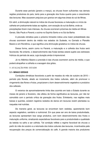 Durante esse período (janeiro a março), as chuvas foram suficientes nas demais
regiões produtoras do país, tanto para a granação dos frutos quanto para o crescimento
das lavouras. Mas causaram prejuízos por granizo em algumas áreas do sul de Minas.

Em abril, a diminuição natural no índice de chuvas favoreceu a maturação e o início da
colheita em praticamente todas as regiões, com exceção do sul da Bahia, onde as
precipitações foram mais intensas. As chuvas ocorreram próximas da média em Minas
Gerais, São Paulo e Paraná, e acima no Espírito Santo e no Sul da Bahia.

      A previsão climática para o próximo trimestre indica uma maior probabilidade das
chuvas ocorrerem dentro da média nos estados do Sudeste, no Cerrado e Planalto
Baiano e em Rondônia, o que significa uma diminuição gradativa no índice de chuvas.

      Dessa forma, assim como no Paraná, a maturação e a colheita dos frutos será
favorecida. No entanto, o desenvolvimento das frutas tardias estará sujeito aos estresses
hídricos do período de seca, cuja duração ainda é imprevisível.

      Já no Atlântico Baiano a previsão é das chuvas ocorrerem acima da média, o que
poderá atrapalhar a colheita e a secagem dos grãos.

5- AVALIAÇÃO POR ESTADO

5.1- MINAS GERAIS
      Condições climáticas favoráveis a partir de meados do mês de outubro de 2010 –
período pós florada, aliado ao incremento dos tratos culturais, além de promover o
vingamento das flores e frutos, propiciaram o bom desenvolvimento vegetativo e produtivo
dos cafezais.

      O veranico de aproximadamente trinta dias ocorrido em todo o Estado durante os
meses de janeiro e fevereiro, não afetou de forma significativa as lavouras, por não ter
coincidido com o período crítico de granação dos frutos. Entretanto, nas regiões mais
baixas e quentes, existem registros isolados de danos em lavouras recém plantadas ou
naquelas mal nutridas.

      De maneira geral, as lavouras se encontram bem vestidas, aparentando bom
aspecto vegetativo, sanitário e nutricional. Em que pese ser ano de baixa produtividade,
as lavouras apresentam boa carga produtiva, com bom desenvolvimento dos frutos e
maturação uniforme, sinalizando expectativas favoráveis para a produtividade e qualidade
da bebida na safra a ser colhida. Tal condição reflete o regime favorável de chuvas a
partir do mês de outubro e a retomada dos tratos culturais das lavouras, incentivados pela
recuperação dos preços de comercialização do café. A grande maioria dos produtores
 