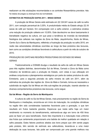 realizaram as três adubações recomendadas e os controles fitossanitários previstos. Não
há relatos de pragas ou doenças fora da normalidade.

ESTIMATIVA DE PRODUÇÃO SAFRA 2011 – MINAS GERAIS

        A produção de Minas Gerais está estimada em 22.124.041 sacas de café na safra
2011, com variação percentual de 3,35%. A produtividade média do Estado atingiu 22,18
sacas de café por hectare. Em comparação com a safra anterior, a estimativa sinaliza
uma redução da produção cafeeira em 12,05%. Este decréscimo se deve basicamente à
bienalidade negativa da cultura, em que pese a tendência de inversão da bienalidade
fisiológica dos cafezais nas regiões da Zona da Mata, Jequitinhonha, Norte de Minas,
Centro Sul e Serra da Mantiqueira, refletindo a frustração da produção na safra 2010, em
razão das adversidades climáticas ocorridas ao longo da fase produtiva das lavouras,
bem como as condições climáticas favoráveis à cafeicultura a partir do mês de outubro de
2010.

PRODUÇÃO DE CAFÉ NAS REGIÕES PRODUTORAS DO ESTADO DE MINAS
GERAIS

        Tradicionalmente a CONAB divulga o resultado da safra de café em Minas Gerais
para três regiões distintas, denominadas Sul de Minas, Cerrado e Zona da Mata como
indicativo de tendência para a produção do Estado, com vistas à sua utilização em
análises conjunturais e planejamentos estratégicos por parte da cadeia produtiva do café.
Entretanto, para a segunda previsão da safra mineira de café em 2011, além da
estimativa de produção das regiões da Zona da Mata e Cerrado, tornou-se necessária a
subdivisão da região Sul de Minas em três sub-regiões de produção, visando abordar os
diversos comportamentos produtivos das lavouras, como segue:

Sul de Minas - Região da Serra da Mantiqueira

        A cultura do café no Sul de Minas Gerais, mais precisamente na região da Serra da
Mantiqueira e imediações, encontra-se em início de maturação. As condições climáticas
na região têm sido consideradas bastantes favoráveis para a granação, o que tem
resultado em frutos bastante graúdos. Espera-se que nesta safra haja um maior
rendimento no momento do beneficiamento, estimando-se algo em torno de 450 litros
para se fazer um saco beneficiado. Outro fato importante é a maturação mais uniforme
dos frutos que certamente proporcionará uma bebida de melhor qualidade em relação à
safra passada. Estes fatores positivos aliados aos bons preços que vêm sendo pagos
pelo produto, têm servido de estímulo aos cafeicultores, levando-os a uma maior
dedicação às suas lavouras. Isto pode ser comprovado por uma grande melhora nos
 