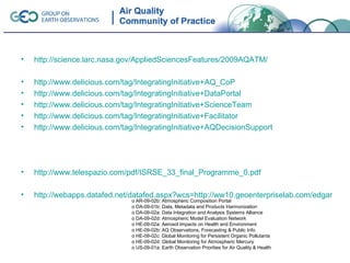 •   http://science.larc.nasa.gov/AppliedSciencesFeatures/2009AQATM/

•   http://www.delicious.com/tag/IntegratingInitiative+AQ_CoP
•   http://www.delicious.com/tag/IntegratingInitiative+DataPortal
•   http://www.delicious.com/tag/IntegratingInitiative+ScienceTeam
•   http://www.delicious.com/tag/IntegratingInitiative+Facilitator
•   http://www.delicious.com/tag/IntegratingInitiative+AQDecisionSupport




•   http://www.telespazio.com/pdf/ISRSE_33_final_Programme_0.pdf

•   http://webapps.datafed.net/datafed.aspx?wcs=http://ww10.geoenterpriselab.com/edgar
                               o AR-09-02b: Atmospheric Composition Portal
                               o DA-09-01b: Data, Metadata and Products Harmonization
                               o DA-09-02a: Data Integration and Analysis Systems Alliance
                               o DA-09-02d: Atmospheric Model Evaluation Network
                               o HE-09-02a: Aerosol Impacts on Health and Environment
                               o HE-09-02b: AQ Observations, Forecasting & Public Info
                               o HE-09-02c: Global Monitoring for Persistent Organic Pollutants
                               o HE-09-02d: Global Monitoring for Atmospheric Mercury
                               o US-09-01a: Earth Observation Priorities for Air Quality & Health
 