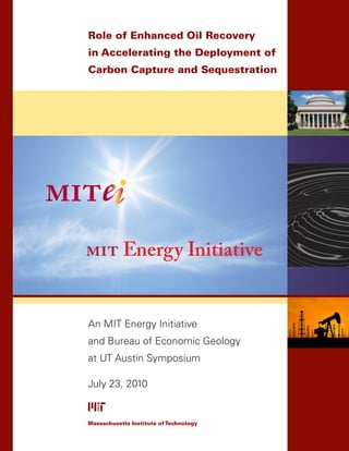 Role of Enhanced Oil Recovery
in Accelerating the Deployment of
Carbon Capture and Sequestration




An MIT Energy Initiative
and Bureau of Economic Geology
at UT Austin Symposium

July 23, 2010


Massachusetts Institute of Technology
 