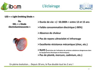 L’éclairage
LED = « Light Emitting Diode »
Ou
DEL = « Diode
électroluminescente »

Durée de vie: +/- 50.000h = entre 12 et 15 ans

Faible consommation électrique (-90%)
Absence de chaleur
Pas de rayons ultraviolet ni infrarouge
Excellente résistance mécanique (choc, etc.)
RoHS (restriction de l'utilisation de certaines substances dangereuses dans
les équipements électriques et électroniques)

Pas de plomb, mercure, cadmium, etc.)

En pleine évolution…. Depuis 30 ans, le flux double tout les 2 ans !
18

 