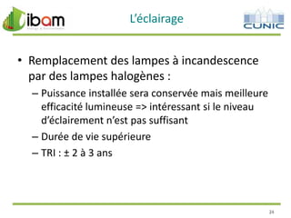 L’éclairage
• Remplacement des lampes à incandescence
par des lampes halogènes :
– Puissance installée sera conservée mais meilleure
efficacité lumineuse => intéressant si le niveau
d’éclairement n’est pas suffisant
– Durée de vie supérieure
– TRI : ± 2 à 3 ans

24

 