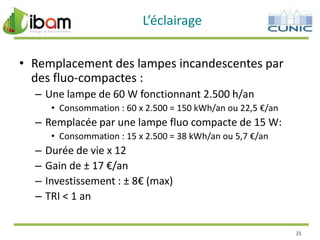L’éclairage
• Remplacement des lampes incandescentes par
des fluo-compactes :
– Une lampe de 60 W fonctionnant 2.500 h/an
• Consommation : 60 x 2.500 = 150 kWh/an ou 22,5 €/an

– Remplacée par une lampe fluo compacte de 15 W:
• Consommation : 15 x 2.500 = 38 kWh/an ou 5,7 €/an

–
–
–
–

Durée de vie x 12
Gain de ± 17 €/an
Investissement : ± 8€ (max)
TRI < 1 an
25

 