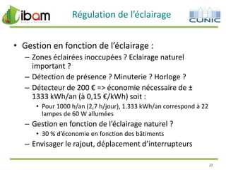 Régulation de l’éclairage
• Gestion en fonction de l’éclairage :
– Zones éclairées inoccupées ? Eclairage naturel
important ?
– Détection de présence ? Minuterie ? Horloge ?
– Détecteur de 200 € => économie nécessaire de ±
1333 kWh/an (à 0,15 €/kWh) soit :
• Pour 1000 h/an (2,7 h/jour), 1.333 kWh/an correspond à 22
lampes de 60 W allumées

– Gestion en fonction de l’éclairage naturel ?
• 30 % d’économie en fonction des bâtiments

– Envisager le rajout, déplacement d’interrupteurs
27

 