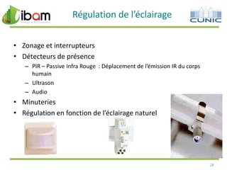 Régulation de l’éclairage
• Zonage et interrupteurs
• Détecteurs de présence
– PIR – Passive Infra Rouge : Déplacement de l’émission IR du corps
humain
– Ultrason
– Audio

• Minuteries
• Régulation en fonction de l’éclairage naturel

28

 