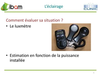 L’éclairage
Comment évaluer sa situation ?
• Le luxmètre

• Estimation en fonction de la puissance
installée
6

 