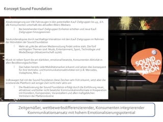 Konzept Sound Foundation


Absatzsteigerung von VW-Fahrzeugen in den potentiellen Kauf-Zielgruppen bis 49 , d.h.
alle Konsumenten unterhalb des aktuellen Alters-Medians
          Bei bestehenden Kauf-Zielgruppen Einheiten erhöhen und neue Kauf-
           Zielgruppen hinzugewinnen

Neukundenakquise durch nachhaltige Interaktion mit den Kauf-Zielgruppen im Rahmen
der Aktivitäten der Sound Foundation
           Mehr als 40% der aktiven Mediennutzung findet online statt. Die fünf
            wichtigsten Themen sind: Musik, Entertainment, Sport, Technologie und
            Mode/Design (Absatzwirtschaft 01/06)

Musik ist neben Sport die am stärksten, emotional besetzte, Konsumenten-Aktivität in
allen Bevölkerungsschichten
           Das haben bereits viele Mobilitätsmarken erkannt und setzen dies konsequent
            für ihre Vertriebs- und Kommunikationsaktivitäten ein (z.B. Mercedes,
            Vodaphone, Mini...)

Volkswagen hat mit der Sound Foundation diese Zeichen sehr früh erkannt, setzt aber die
existierende Plattform seit einiger Zeit nicht mehr aktiv ein
           Die Reaktivierung der Sound Foundation erfolgt durch die Einführung neuer,
            attraktiver und bisher nicht besetzter Kommunikationsformate in Kooperation
            mit Künstlern, Komponisten, Veranstaltern und allen maßgeblichen
            Vertretern der Plattenindustrie



           Zeitgemäßer, wettbewerbsdifferenzierender, Konsumenten integrierender
                Kommunikationsansatz mit hohem Emotionalisierungspotential
 