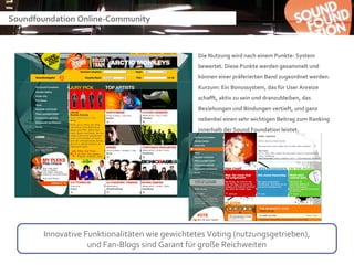 Soundfoundation Online-Community



                                                Die Nutzung wird nach einem Punkte- System
                                                bewertet. Diese Punkte werden gesammelt und
                                                können einer präferierten Band zugeordnet werden.
                                                Kurzum: Ein Bonussystem, das für User Anreize
                                                schafft, aktiv zu sein und dranzubleiben, das
                                                Beziehungen und Bindungen vertieft, und ganz
                                                nebenbei einen sehr wichtigen Beitrag zum Ranking
                                                innerhalb der Sound Foundation leistet.




       Innovative Funktionalitäten wie gewichtetes Voting (nutzungsgetrieben),
                   und Fan-Blogs sind Garant für große Reichweiten
 