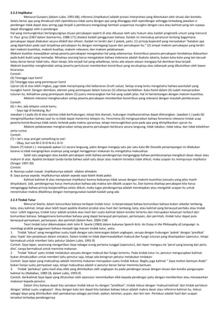 2.2.2 Implikatur
Menurut Gunpers (dalam Lubis, 1991:68), inferensi (implikatur) adalah proses interpretasi yang ditentukan oleh situasi dan konteks.
Selalu benar apa yang dimaksud oleh sipembicara tidak sama dengan apa yang ditanggap oleh sipendengar sehingga terkadang jawaban si
pendengar tidak dapat atau sering juga terjadi si pembicara mengulangi kembali ucapannya mungkin dengan cara atau kalimat yang lain supaya
dapat ditanggapi oleh si pendengar
Hal yang memungkinkan berlangsungnya situasi percakapan seperti di atas dikuasai oleh satu hukum atau kaidah pragmatik umum yang menurut
H. Paul grice (1967 dalam Soemarmo, 1988:171) disebut kaidah penggunaan bahasa. Kaidah ini mencakup peraturan tentang bagaimana
percakapan dapat dilakukan secara efektif dan efisien. Kaidah ini terdiri dari 2 pokok, yaitu: (1) prinsip koperatif yang menyatakan “katakan apa
yang diperlukan pada saat terjadinya percakapan itu dengan memegang tujuan dari percakapan itu.” (2) empat maksim percakapan yang terdiri
dari maksim kuantitas, maksim kualitas, maksim relevansi, dan maksim pelaksanaan.
Maksim kualitas mewajibkan setiap peserta percakapan mengatakan hal yang sebenarnya. Konstribusi peserta percakapan hendaknya didasarkan
pada bukti-bukti yang memadai. Misalnya seorang harus mengatakan bahwa Indonesia adalah ibukota Jakarta, bukan kota-kota yang lain kecuali
kalau benar-benar tidak tahu. Akan tetapi, bila terjadi hal yang sebaliknya, tentu ada alasan-alasan mengapa hal demikian bisa terjadi.
Maksim kuantitas menghendaki setiap peserta pertuturan memberikan konstribusi yang secukupnya atau sebanyak yang dibutuhkan oleh lawan
bicaranya.
Contoh:
(4) Tetangga saya hamil
(5) Tetangga saya yang perempuan hamil
Ujaran (4) di atas lebih ringkas, juga tidak menyimpang nilai kebenaran (truth value). Setiap orang tentu mengetahui bahwa wanitalah yang
mungkin hamil. Dengan demikian, elemen yang perempuan dalam tuturan (5) sifatnya berlebihan. Kata hamil dalam (4) sudah menyarankan
tuturan itu. Kehadiran yang perempuan dalam (5) justru menerangkan hal-hal yang sudah jelas. Hal ini bertentangan dengan maksim kuantitas.
Maksim relevansi mengharuskan setiap peserta percakapan memberikan konstribusi yang relevansi dengan masalah pembicaraan.
Contoh:
(6) + Ani, ada telepon untuk kamu.
- Saya lagi di belakang, Bu!
Jawaban (-) pada (6) di atas sipintas tidak berhubungan, tetapi bila diamati, hubungan implikasionalnya dapat diterangkan. Jawaban (-) pada (6)
mengimplikasikan bahwa saat itu ia tidak dapat menerima telepon itu. Fenomena (6) mengisyaratkan bahwa fenomena relevansi tindak ucap
peserta konstribusinya tidak selalu terletak pada makna ujarannya, tetapi memungkinkan pula pada apa yang diimplikasikan ujaran itu
Maksim pelaksanaan mengharuskan setiap peserta percakapan berbicara secara langsung, tidak takabur, tidak taksa, dan tidak belebihan
serta runtut.
Contoh:
(7) + let’s stop and get something to eat!
- Okay, but not M-C-D-O-N-A-L-D-S!
Dalam (7) tokoh (-) menjawab ajakan (+) secara langsung, yakni dengan mengeja satu per satu kata Mc Donalds penyimpangan ini dilakukan
karena ia tidak menginginkan anaknya yang sangat menggemari makanan itu mengetahui maksudnya.
Salah satu pegangan atau kaidah percakapan ialah bahwa pendengarnya menganggap bahwa pembicaraanya mengikuti dasar-dasar atau
maksim di atas. Apabila terdapat tanda-tanda bahwa salah satu dasar atau maksim tersebut tidak diikuti, maka ucapan itu mempunyai implikatur
(Siregar 1997:30)
Contoh:
A. Nasinya sudah masak. Implikaturnya adalah silakan dimakan.
B. Saya punya sepeda. Implikaturnya adalah sepeda saya boleh Anda pakai.
Kalimat-kalimat di atas mempunyai implikatur karena keduanya tidak sesuai dengan maksim kuantitas (sesuatu yang jelas masih
dinyatakan). Jadi, pendengarnya harus memutuskan bahwa ada makna lain dibalik ucapan itu. Dan karena disetiap percakapan kita harus
menganggap bahwa prinsip kooperatifnya selalu diikuti, maka tugas pendengarnya adalah menetapkan atau mengolah ucapan itu untuk
menentukan makna dibaliknya dengan mempergunakan kaidah-kaidah yang ada
2.2.3 Tindak Tutur
Menurut Searle, dalam komunikasi bahasa terdapat tindak tutur. Ia berpendapat bahwa komunikasi bahasa bukan sekedar lambang,
kata, atau kalimat, tetapi akan lebih tepat apabila disebut produk atau hasil dari lambang, kata, atau kalimat yang berwujud perilaku atau tindak
tutur. Lebih tegasnya, tindak tutur adalah produk atau hasil dari suatu kalimat dalam kondisi tertentu dan merupakan kesatuan terkecil dari
komunikasi bahasa. Sebagaimana komunikasi bahasa yang dapat berwujud pernyataan, pertanyaan, dan perintah, tindak tutur dapat pula
berwujud pernyataan, pertanyaan, dan perintah (dalam Rani, 2004:158)
Teori tindak tutur dikemukakan oleh John R. Searle (1983) dalam bukunya Speech Acts: An Essay in the Philosophy of Language. Ia
membagi praktik penggunaan bahasa menjadi tiga macam tindak tutur, yaitu:
1. Tindak ‘lokusi’ yang mengaitkan suatu topik dengan satu keterangan dalam ungkapan, serupa dengan hubungan ‘pokok’ dengan ‘predikat’
atau ‘topik’ dan penjelasan dalam sintaksis. Dalam tindak ini tidak dipermasalahkan maksud dan fungsi tuturan yang disampaikan sipenutur, tetapi
bermaksud untuk memberi tahu petutur (dalam Lubis, 1991:9)
Contoh: Saya lapar, seseorang mengartikan Saya sebagai orang pertama tunggal (sipenutur), dan lapar mengacu ke ‘perut yang kosong dan perlu
diisi’, tanpa bermaksud untuk meminta makanan.
2. Tindak ‘ilokusi’ yaitu tindak melakukan sesuatu dengan maksud dan fungsi tertentu. Pada tindak tutur ini, penutur mengucapkan kalimat
bukan dimaksudkan untuk memberi tahu penutur saja, tetapi ada keinginan petutur melakukan tindakan.
Contoh: Saya lapar yang maksudnya adalah meminta makanan merupakan suatu tindak ilokusi. Begitu juga kalimat “ Saya mohon bantuan Anda”
bukan hanya suatu pernyataan saja, tetapi maksudnya adalah si penutur benar-benar meminta bantuan.
3. Tindak ‘perlokusi’ yaitu hasil atau efek yang ditimbulkan oleh ungkapan itu pada pendengar sesuai dengan situasi dan kondisi pengucapan
kalimat itu (Nababan, 1989:18, dalam Lubis, 1993:9)
Contoh: darikalimat Saya lapar yang dituturkan oleh sipenutur menimbulkan efek kepada pendengar yaitu dengan memberikan atau menawarkan
makanan kepada penutur.
Dalam ilmu bahasa dapat kita samakan tindak lokusi itu dengan “predikasi”, tindak ilokusi dengan ‘maksud kalimat’ dan tindak perlokusi
dengan ‘akibat suatu ungkapan’. Atau dengan kata lain dapat kita katakan bahwa lokusi adalah makna dasar atau referensi kalimat itu, ilokusi
sebagai daya yang ditimbulkan oleh pemakainya sebagai perintah, ejekan, keluhan, pujian, dan lain-lain. Perlokusi adalah hasil dari ucapan
tersebut terhadap pendengarnya

 