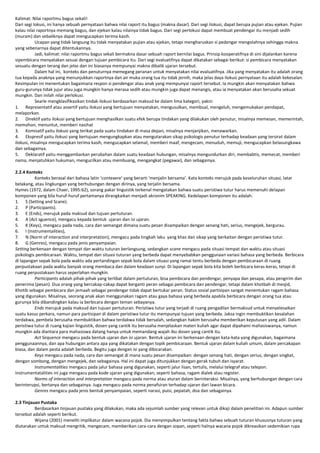 Kalimat: Nilai raportmu bagus sekali!
Dari segi lokusi, ini hanya sebuah pernyataan bahwa nilai raport itu bagus (makna dasar). Dari segi ilokusi, dapat berupa pujian atau ejekan. Pujian
kalau nilai raportnya memang bagus, dan ejekan kalau nilainya tidak bagus. Dari segi perlokusi dapat membuat pendengar itu menjadi sedih
(muram) dan sebaliknya dapat mengucapkan terima kasih.
Ucapan yang tidak langsung itu tidak menyatakan pujian atau ejekan, tetapi mengharuskan si pedengar mengolahnya sehingga makna
yang sebenarnya dapat ditentukannya.
Jadi, kalimat: nilai raportmu bagus sekali bermakna dasar sebuah raport bernilai bagus. Prinsip kooperatifnya di sini dijalankan karena
sipembicara menyatakan sesuai dengan tujuan pembicara itu. Dari segi evaluatifnya dapat dikatakan sebagai berikut: si pembicara menyatakan
sesuatu dengan terang dan jelas dan ini biasanya mempunyai makna dibalik ujaran tersebut.
Dalam hal ini, konteks dan penuturnya memegang peranan untuk menyatakan nilai evaluatifnya. Jika yang menyatakan itu adalah orang
tua kepada anaknya yang menunjukkan raportnya dan air muka orang tua itu tidak jernih, maka jelas daya ilokusi pernyataan itu adalah kekesalan.
Kesimpulan ini menentukan bagaimana respon si pendengar atau anak yang mempunyai raport tersebut. Ia mungkin akan menyatakan bahwa
guru-gurunya tidak jujur atau juga mungkin hanya merasa sedih atau mungkin juga dapat menangis, atau ia menyatakan akan berusaha sekuat
mungkin. Dan inilah nilai perlokusi.
Searle mengklasifikasikan tindak ilokusi berdasarkan maksud ke dalam lima kategori, yakni:
1. Representatif atau assertif yaitu ilokusi yang bertujuan menyatakan, mengusulkan, membual, mengeluh, mengemukakan pendapat,
melaporkan.
2. Direktif yaitu ilokusi yang bertujuan menghasilkan suatu efek berupa tindakan yang dilakukan oleh penutur, misalnya memesan, memerintah,
memohon, menuntut, memberi nasihat
3. Komisatif yaitu ilokusi yang terikat pada suatu tindakan di masa depan, misalnya menjanjikan, menawarkan.
4. Ekspresif yaitu ilokusi yang bertujuan mengungkapkan atau mengutarakan sikap psikologis penutur terhadap keadaan yang tersirat dalam
ilokusi, misalnya mengucapkan terima kasih, mengucapkan selamat, memberi maaf, mengecam, menuduh, memuji, mengucapkan belasungkawa
dan sebagainya.
5. Deklaratif yaitu menggambarkan perubahan dalam suatu keadaan hubungan, misalnya mengundurkan diri, membabtis, memecat, memberi
nama, menjatuhkan hukuman, mengucilkan atau membuang, mengangkat (pegawai), dan sebagainya.
2.2.4 Konteks
Konteks berasal dari bahasa latin ‘contexere’ yang berarti ‘menjalin bersama’. Kata konteks merujuk pada keseluruhan situasi, latar
belakang, atau lingkungan yang berhubungan dengan dirinya, yang terjalin bersama.
Hymes (1972, dalam Chaer, 1995:62), sorang pakar linguistik terkenal mengatakan bahwa suatu peristiwa tutur harus memenuhi delapan
komponen yang bila huruf-huruf pertamanya dirangkaikan menjadi akronim SPEAKING. Kedelapan komponen itu adalah:
1. S (Setting and Scane).
2. P (Participants).
3. E (Ends), merujuk pada maksud dan tujuan pertuturan.
4. A (Act sguence), mengacu kepada bentuk ujaran dan isi ujaran.
5. K (Keys), mengacu pada nada, cara dan semangat dimana suatu pesan disampaikan dengan senang hati, serius, mengejek, bergurau.
6. I (Instrumentalities),
7. N (Norm of interaction and interpretation), mengacu pada tingkah laku yang khas dan sikap yang berkaitan dengan peristiwa tutur.
8. G (Genres), mengacu pada jenis penyampaian.
Setting berkenaan dengan tempat dan waktu tuturan berlangsung, sedangkan scane mengacu pada situasi tempat dan waktu atau situasi
psikologis pembicaraan. Waktu, tempat dan situasi tuturan yang berbeda dapat menyebabkan penggunaan variasi bahasa yang berbeda. Berbicara
di lapangan sepak bola pada waktu ada pertandingan sepak bola dalam situasi yang ramai tentu berbeda dengan pembicaraan di ruang
perpustakaan pada waktu banyak orang membaca dan dalam keadaan sunyi. Di lapangan sepak bola kita boleh berbicara keras-keras, tetapi di
ruang perpustakaan harus seperlahan mungkin.
Participants adalah pihak-pihak yang terlibat dalam pertuturan, bisa pembicara dan pendengar, penyapa dan pesapa, atau pengirim dan
penerima (pesan). Dua orang yang bercakap-cakap dapat berganti peran sebagai pembicara dan pendengar, tetapi dalam khotbah di mesjid,
Khotib sebagai pembicara dan jemaah sebagai pendengar tidak dapat bertukar peran. Status sosial partisipan sangat menentukan ragam bahasa
yang digunakan. Misalnya, seorang anak akan menggunakan ragam atau gaya bahasa yang berbeda apabila berbicara dengan orang tua atau
gurunya bila dibandingkan kalau ia berbicara dengan teman sebayanya.
Ends merujuk pada maksud dan tujuan pertuturan. Peristiwa tutur yang terjadi di ruang pengadilan bermaksud untuk menyelesaikan
suatu kasus perkara, namun para partisipan di dalam peristiwa tutur itu mempunyai tujuan yang berbeda. Jaksa ingin membuktikan kesalahan
terdakwa, pembela berusaha membuktikan bahwa terdakwa tidak bersalah, sedangkan hakim berusaha memberikan keputusan yang adil. Dalam
peristiwa tutur di ruang kajian linguistik, dosen yang cantik itu berusaha menjelaskan materi kuliah agar dapat dipahami mahasiswanya, namun
mungkin ada diantara para mahasiswa datang hanya untuk memandang wajah ibu dosen yang cantik itu.
Act Sequence mengacu pada bentuk ujaran dan isi ujaran. Bentuk ujaran ini berkenaan dengan kata-kata yang digunakan, bagaimana
penggunaannya, dan apa hubungan antara apa yang dikatakan dengan topik pembicaraan. Bentuk ujaran dalam kuliah umum, dalam percakapan
biasa, dan dalam pesta adalah berbeda. Begitu juga dengan isi yang dibicarakan.
Keys mengacu pada nada, cara dan semangat di mana suatu pesan disampaikan: dengan senang hati, dengan serius, dengan singkat,
dengan sombong, dengan mengejek, dan sebagainya. Hal ini dapat juga ditunjukkan dengan gerak tubuh dan isyarat.
Instrumentalities mengacu pada jalur bahasa yang digunakan, seperti jalur lisan, tertulis, melalui telegraf atau telepon.
Instrumentatalities ini juga mengacu pada kode ujaran yang digunakan, seperti bahasa, ragam dialek atau register.
Norms of interaction and interpretation mengacu pada norma atau aturan dalam berinteraksi. Misalnya, yang berhubungan dengan cara
berinterupsi, bertanya dan sebagainya. Juga mengacu pada norma penafsiran terhadap ujaran dari lawan bicara.
Genres mengacu pada jenis bentuk penyampaian, seperti narasi, puisi, pepatah, doa dan sebagainya.
2.3 Tinjauan Pustaka
Berdasarkan tinjauan pustaka yang dilakukan, maka ada sejumlah sumber yang relevan untuk dikaji dalam penelitian ini. Adapun sumber
tersebut adalah seperti berikut.
Wijana (2001) meneliti implikatur dalam wacana pojok. Dia menyimpulkan tentang fakta bahwa sebuah tuturan khususnya tuturan yang
diutarakan untuk maksud mengritik, mengecam, memberikan cara-cara dengan sopan, seperti halnya wacana pojok dikreasikan sedemikian rupa

 